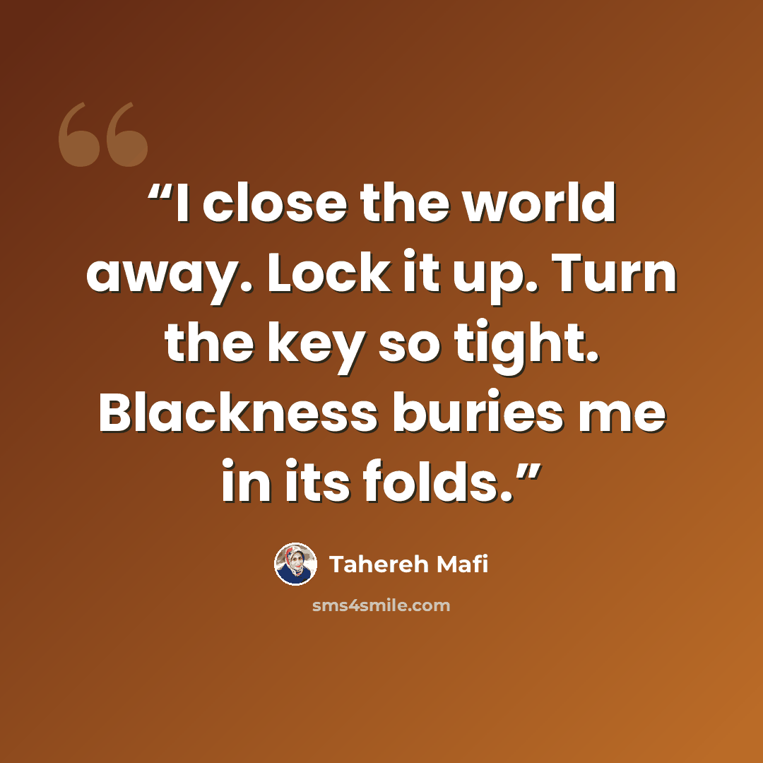 “I close the world away. Lock it up. Turn the key so tight. Blackness buries me in its folds.” quote by Tahereh Mafi