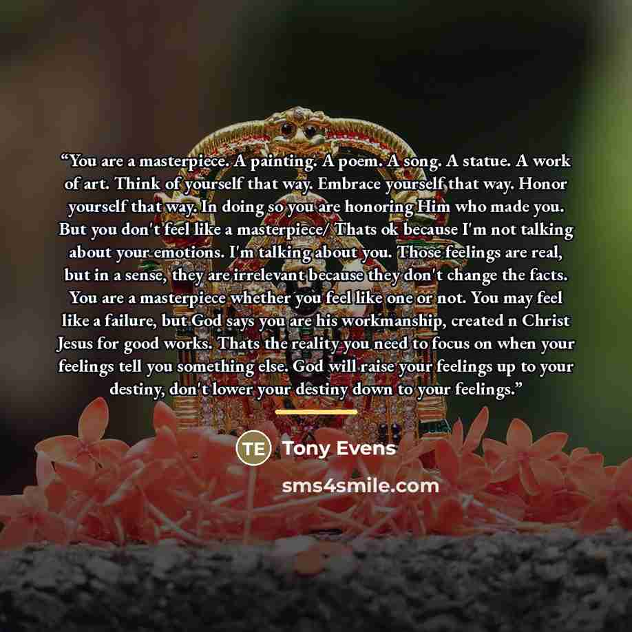 “You are a masterpiece. A painting. A poem. A song. A statue. A work of art. Think of yourself that way. Embrace yourself that way. Honor yourself that way. In doing so you are honoring Him who made you. But you don't feel like a masterpiece/ Thats ok because I'm not talking about your emotions…” quote by Tony Evens