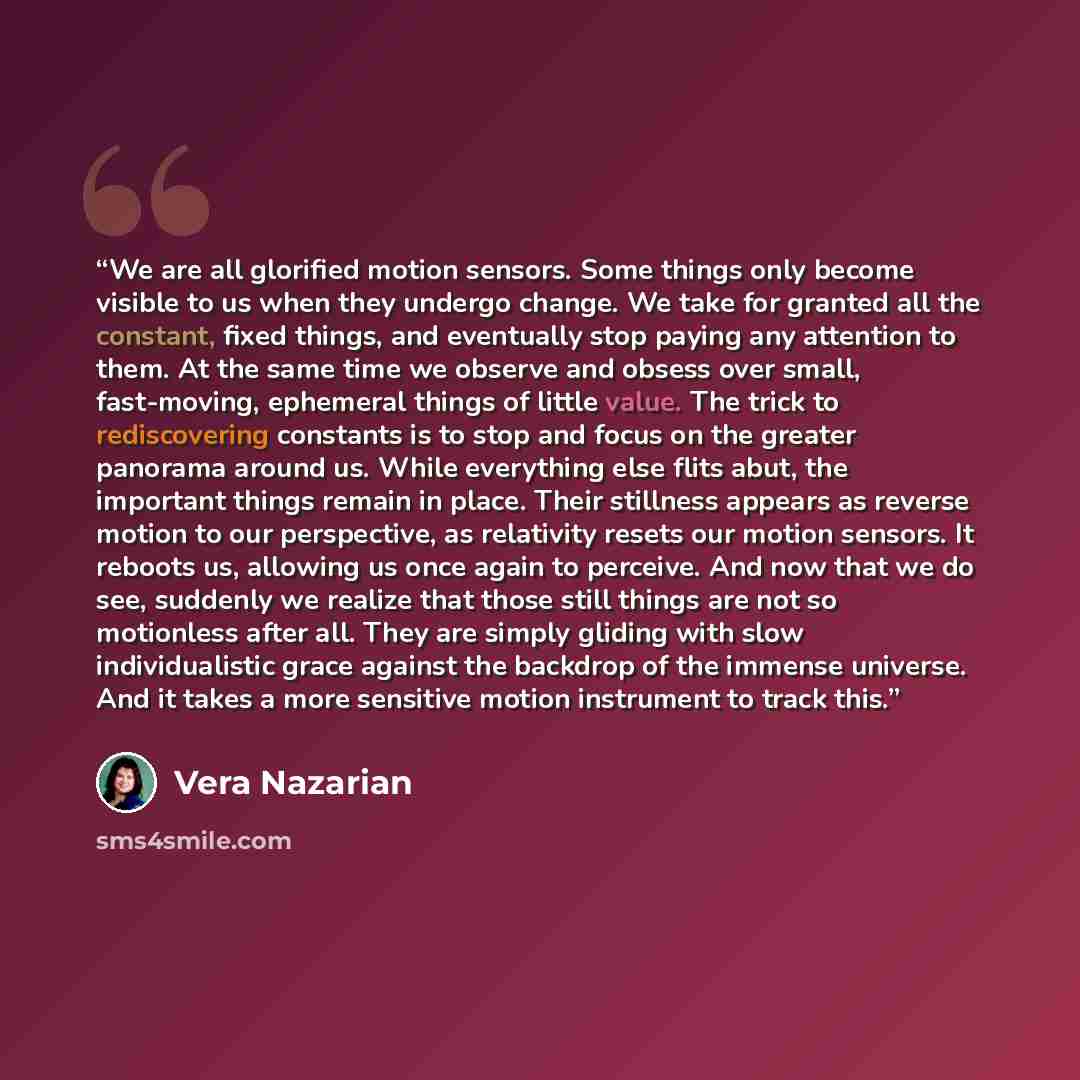 “We are all glorified motion sensors. Some things only become visible to us when they undergo change. We take for granted all the constant, fixed things, and eventually stop paying any attention to them. At the same time we observe and obsess over small, fast-moving, ephemeral things of little…” quote by Vera Nazarian