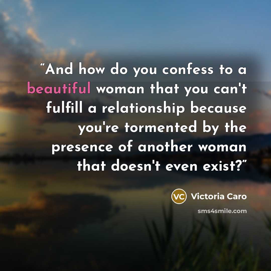 “And how do you confess to a beautiful woman that you can't fulfill a relationship because you're tormented by the presence of another woman that doesn't even exist?” quote by Victoria Caro