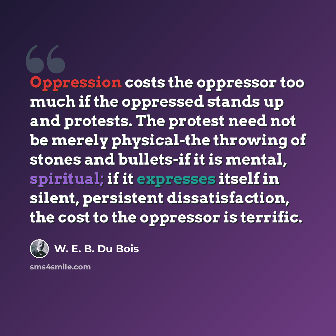 “Oppression costs the oppressor too much if the oppressed stands up and protests. The protest need not be merely physical-the throwing of stones and bullets-if it is mental, spiritual; if it expresses itself in silent, persistent dissatisfaction, the cost to the oppressor is terrific.” quote by W. E. B. Du Bois