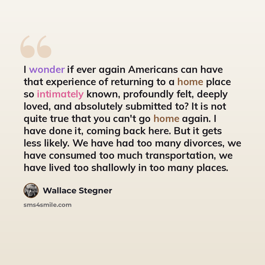 “I wonder if ever again Americans can have that experience of returning to a home place so intimately known, profoundly felt, deeply loved, and absolutely submitted to? It is not quite true that you can't go home again. I have done it, coming back here. But it gets less likely. We have had too many…” quote by Wallace Stegner