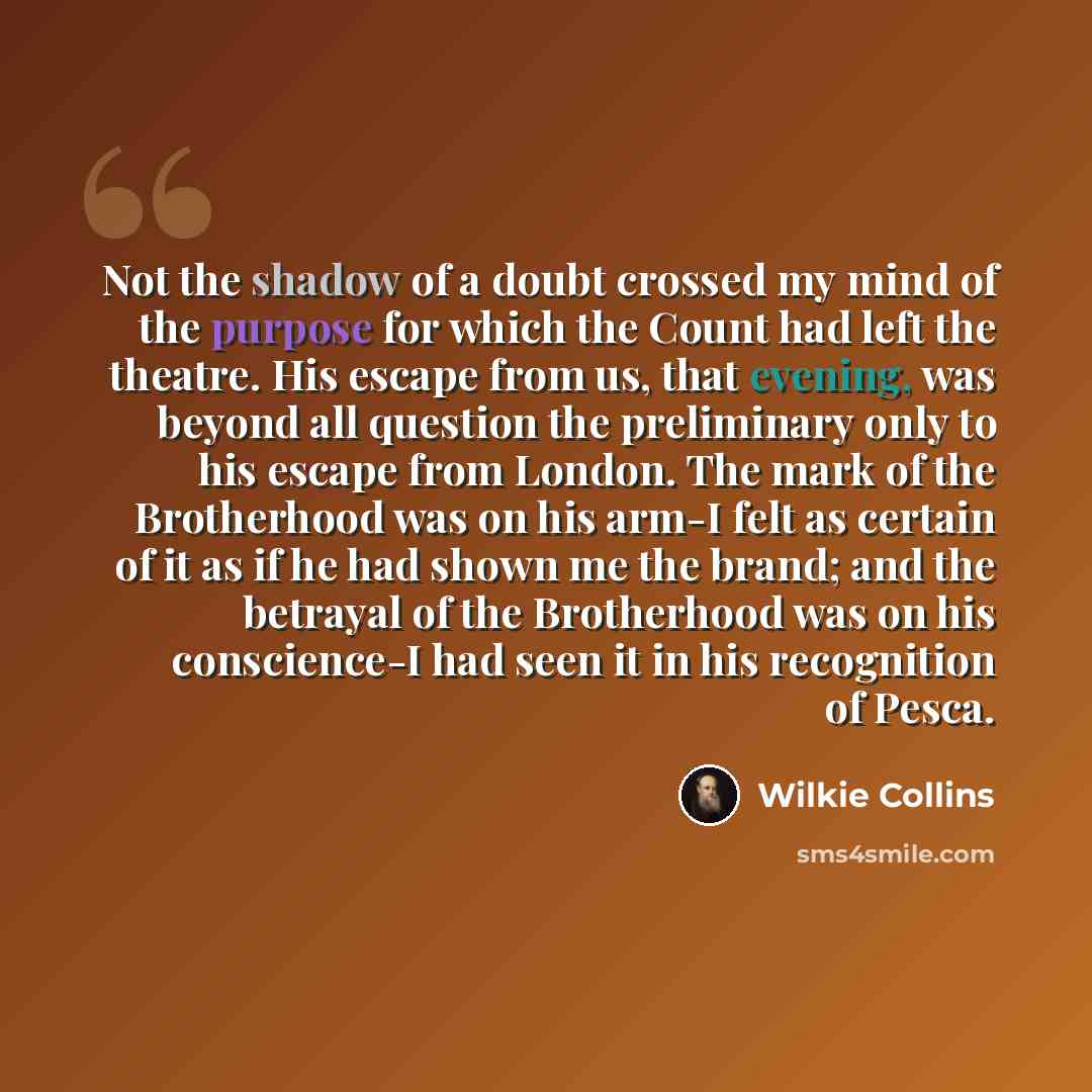 “Not the shadow of a doubt crossed my mind of the purpose for which the Count had left the theatre. His escape from us, that evening, was beyond all question the preliminary only to his escape from London. The mark of the Brotherhood was on his arm-I felt as certain of it as if he had shown me the…” quote by Wilkie Collins