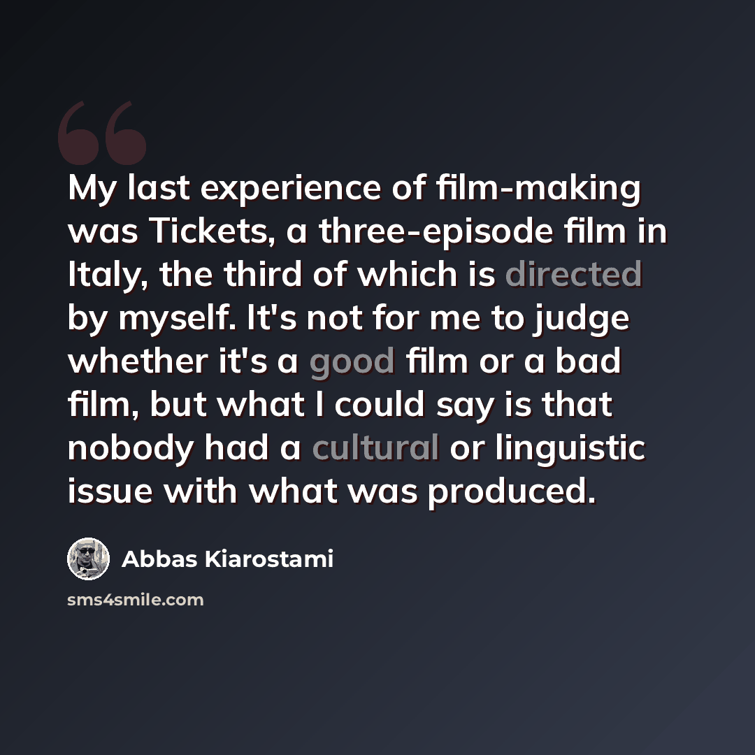 “My last experience of film-making was Tickets, a three-episode film in Italy, the third of which is directed by myself. It's not for me to judge whether it's a good film or a bad film, but what I could say is that nobody had a cultural or linguistic issue with what was produced.” quote by Abbas Kiarostami