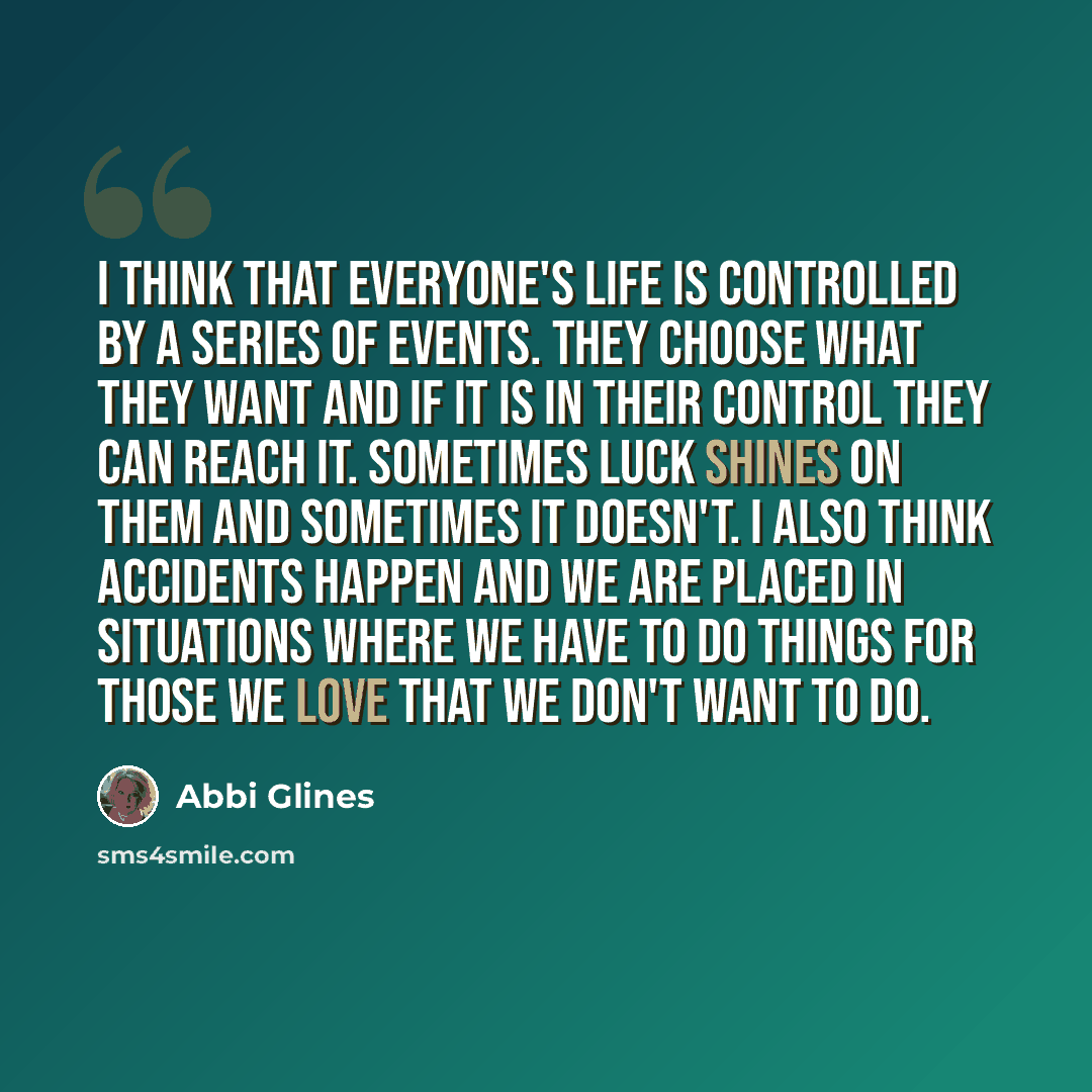 “I think that everyone's life is controlled by a series of events. They choose what they want and if it is in their control they can reach it. Sometimes luck shines on them and sometimes it doesn't. I also think accidents happen and we are placed in situations where we have to do things for those…” quote by Abbi Glines