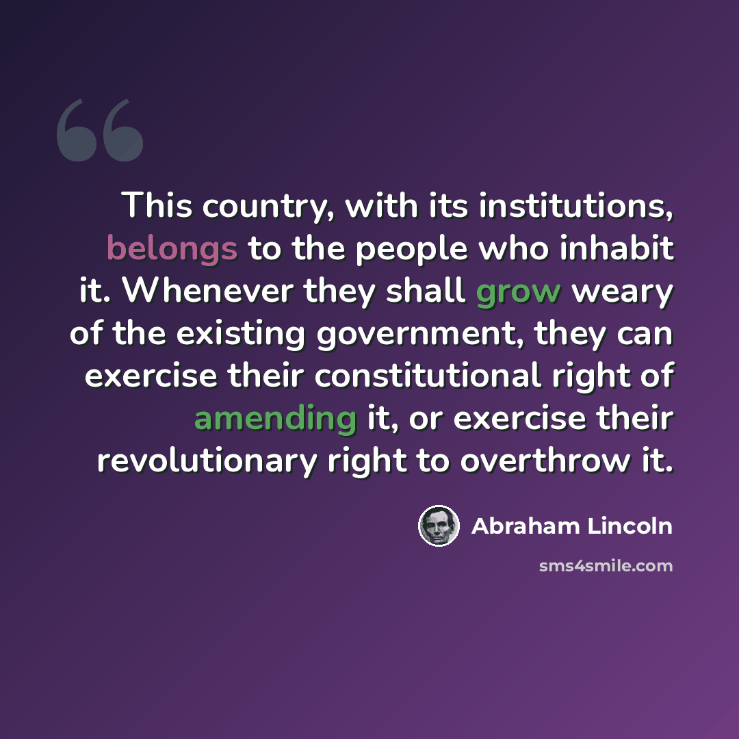 “This country, with its institutions, belongs to the people who inhabit it. Whenever they shall grow weary of the existing government, they can exercise their constitutional right of amending it, or exercise their revolutionary right to overthrow it.” quote by Abraham Lincoln