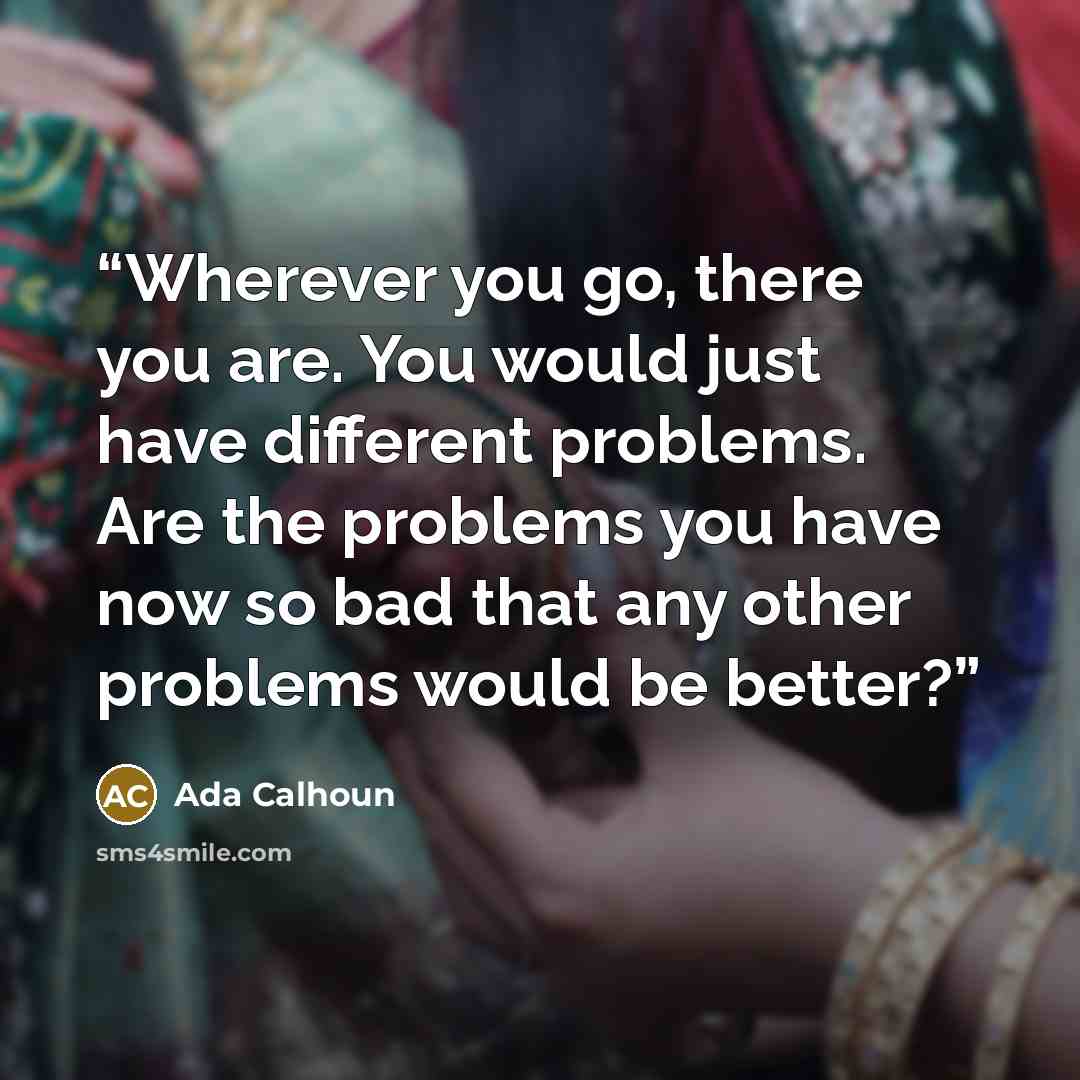 “Wherever you go, there you are. You would just have different problems. Are the problems you have now so bad that any other problems would be better?” quote by Ada Calhoun