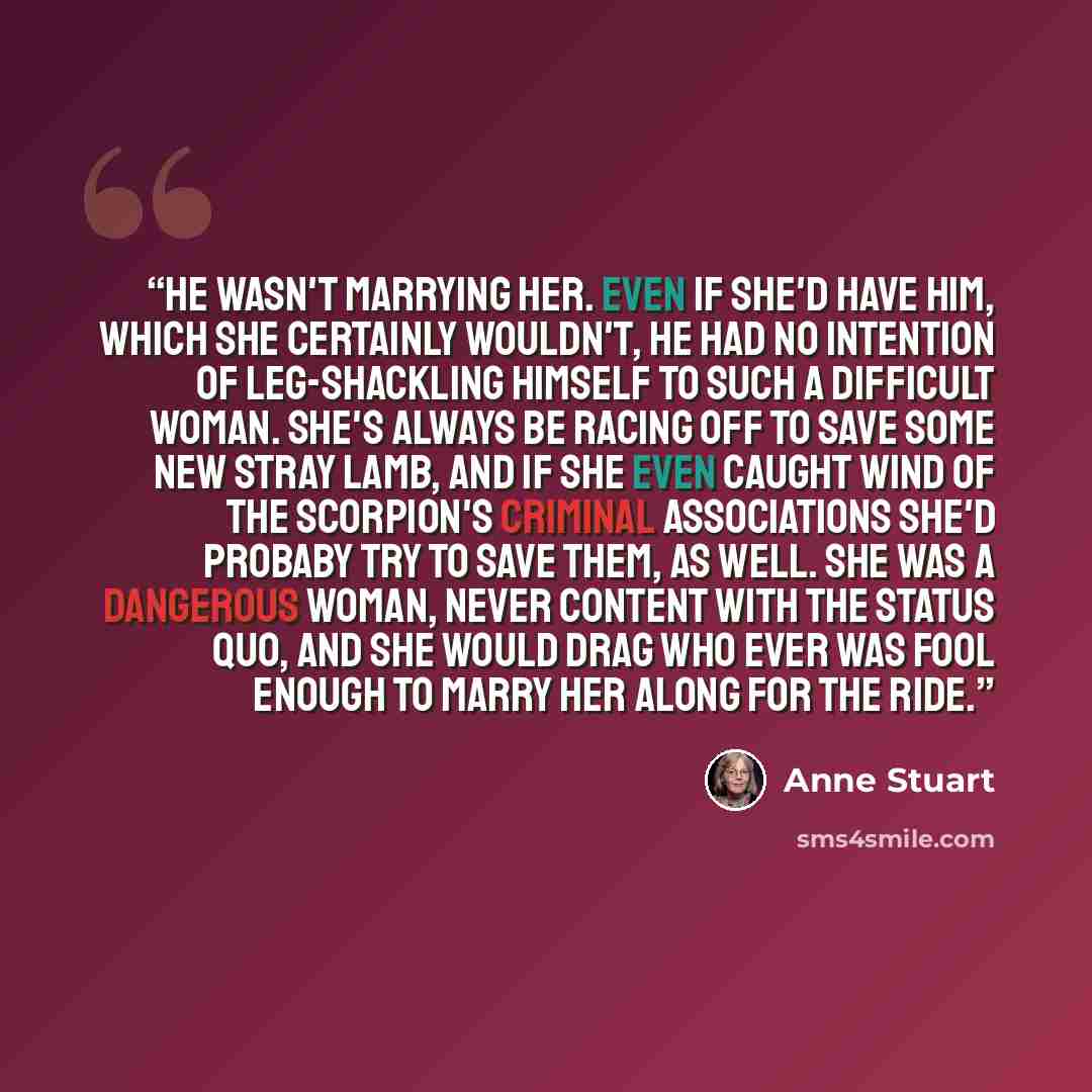 “He wasn't marrying her. Even if she'd have him, which she certainly wouldn't, he had no intention of leg-shackling himself to such a difficult woman. She's always be racing off to save some new stray lamb, and if she even caught wind of the Scorpion's criminal associations she'd probaby try to…” quote by Anne Stuart