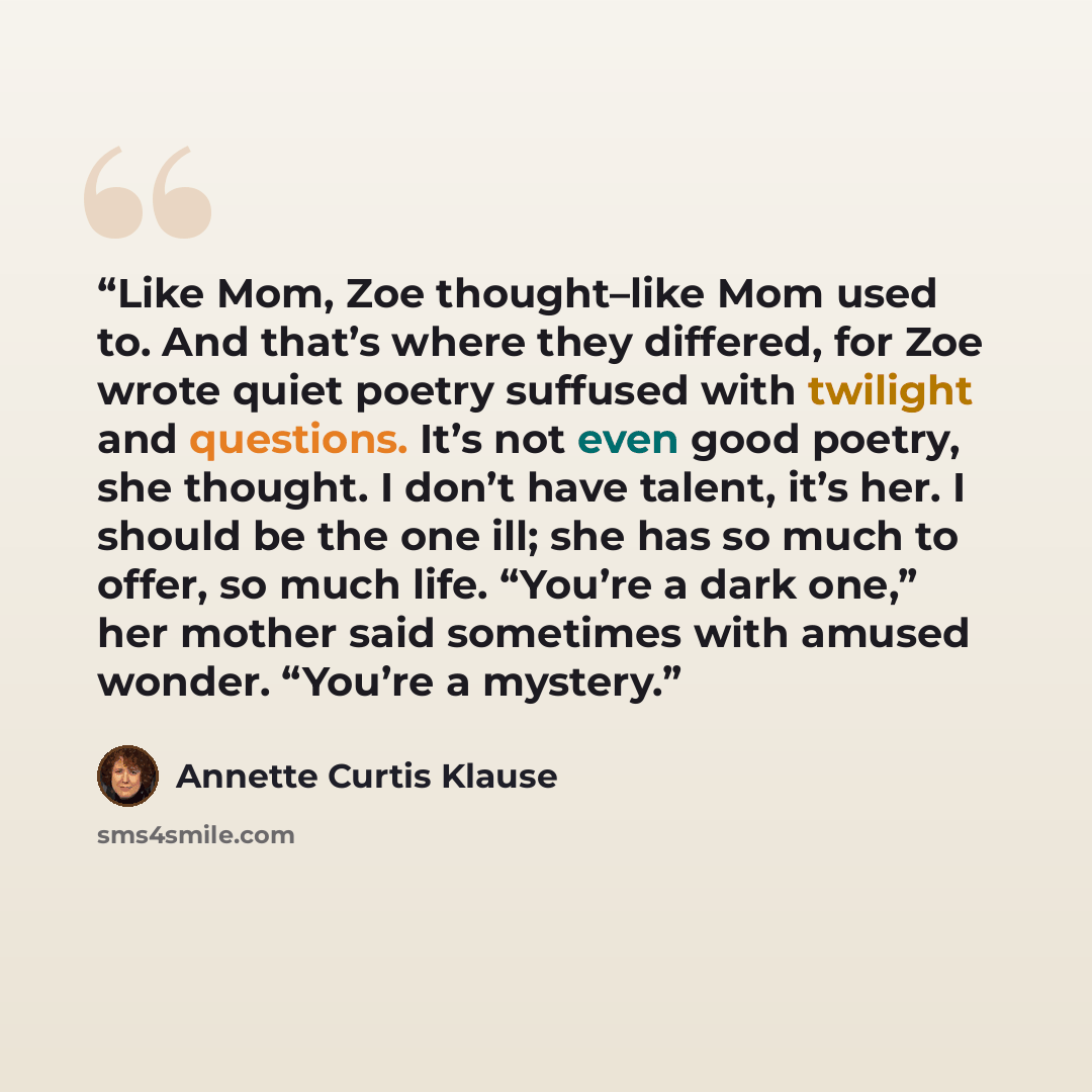 “Like Mom, Zoe thought–like Mom used to. And that’s where they differed, for Zoe wrote quiet poetry suffused with twilight and questions. It’s not even good poetry, she thought. I don’t have talent, it’s her. I should be the one ill; she has so much to offer, so much life. “You’re a dark one,” her…” quote by Annette Curtis Klause