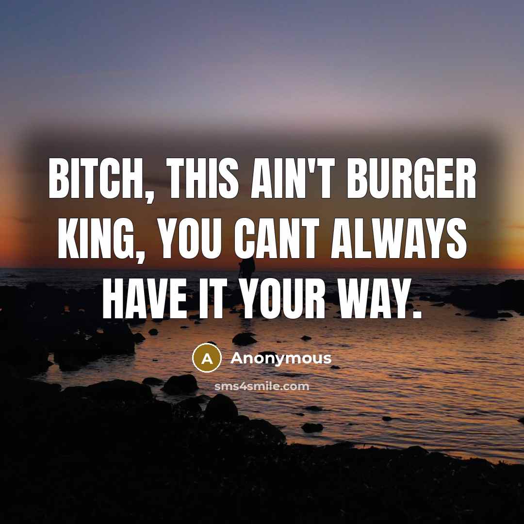“Bitch, this ain't burger king, you cant always have it your way.” quote by Anonymous
