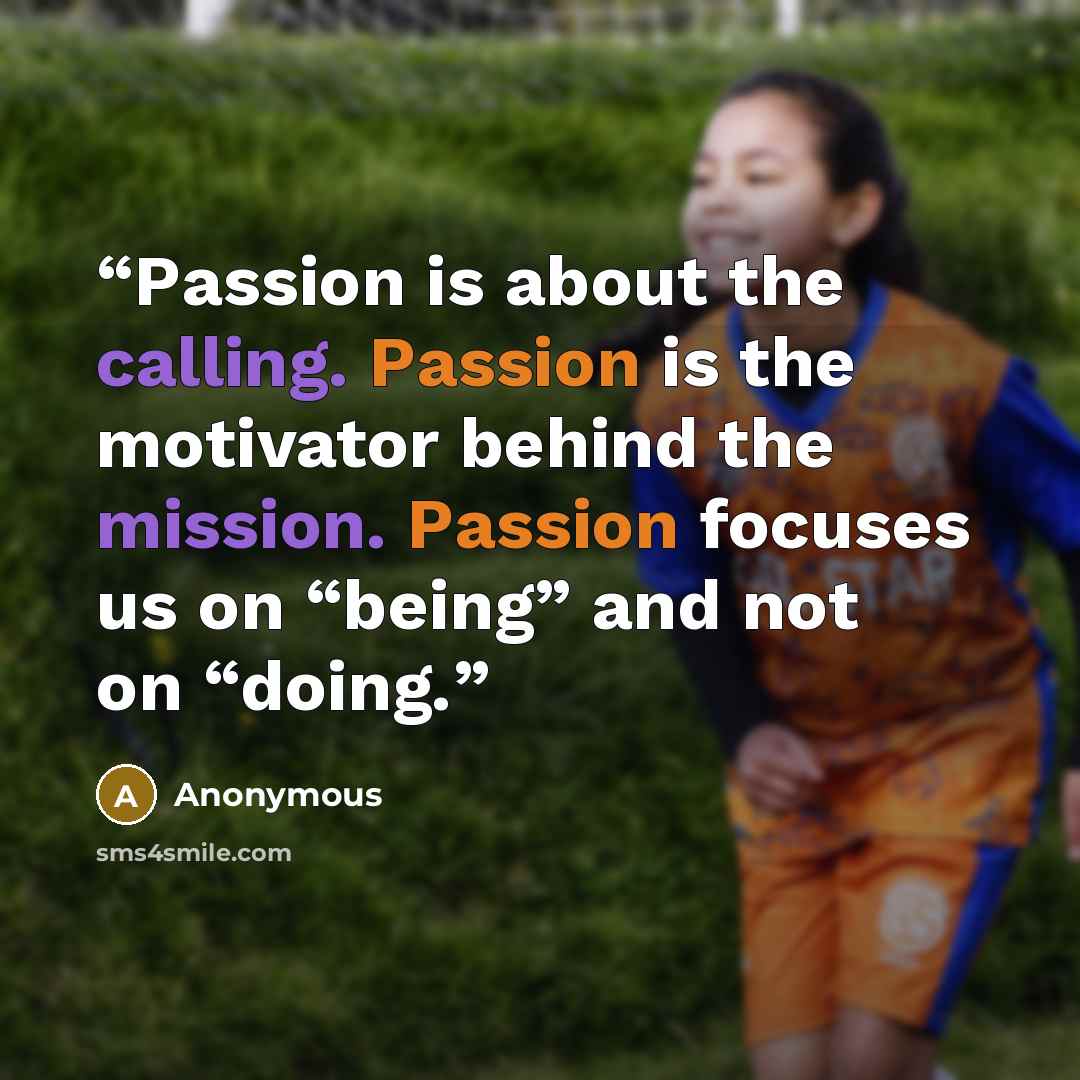 “Passion is about the calling. Passion is the motivator behind the mission. Passion focuses us on “being” and not on “doing.” quote by Anonymous