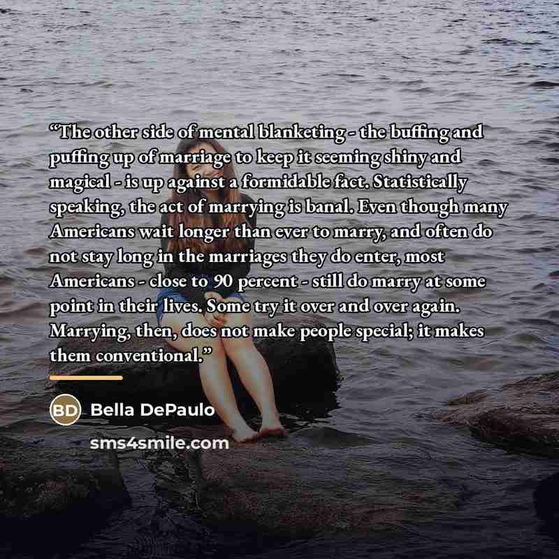 “The other side of mental blanketing - the buffing and puffing up of marriage to keep it seeming shiny and magical - is up against a formidable fact. Statistically speaking, the act of marrying is banal. Even though many Americans wait longer than ever to marry, and often do not stay long in the…” quote by Bella DePaulo