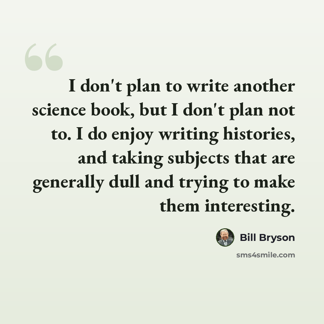 “I don't plan to write another science book, but I don't plan not to. I do enjoy writing histories, and taking subjects that are generally dull and trying to make them interesting.” quote by Bill Bryson