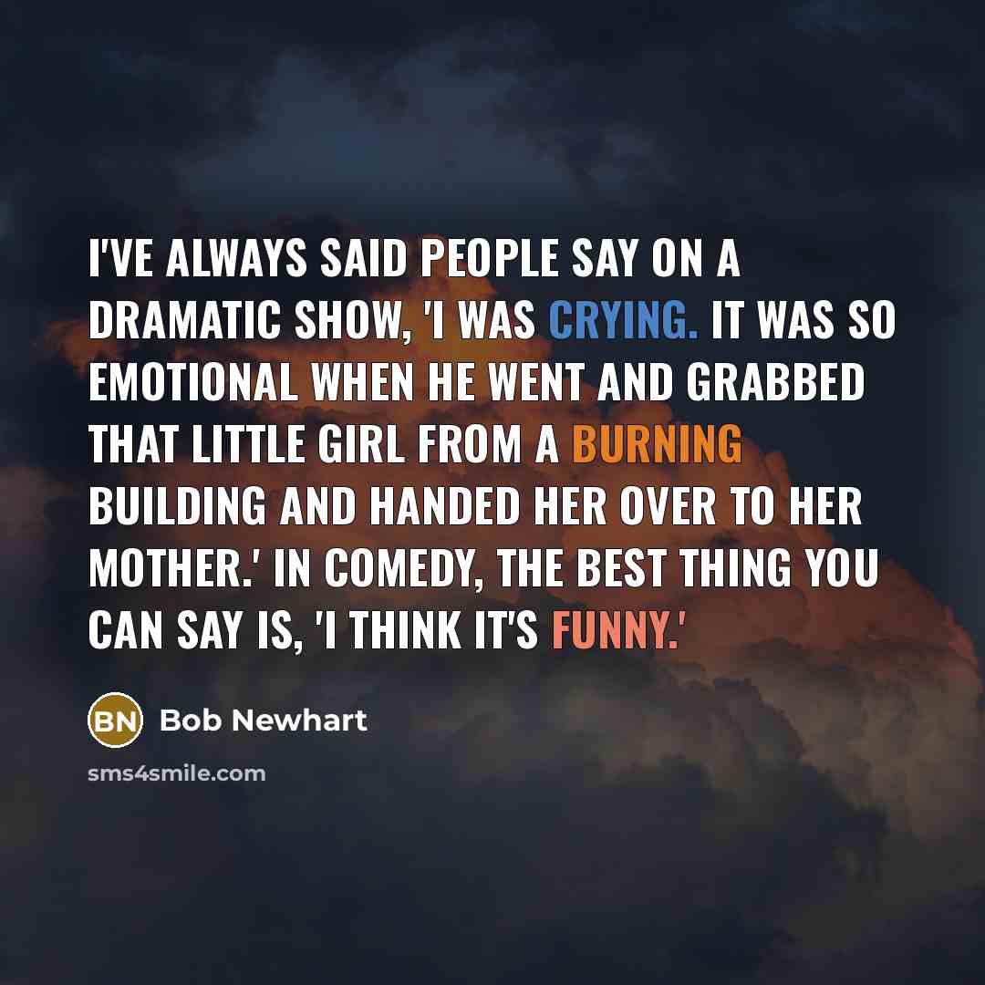 “I've always said people say on a dramatic show, 'I was crying. It was so emotional when he went and grabbed that little girl from a burning building and handed her over to her mother.' In comedy, the best thing you can say is, 'I think it's funny.'” quote by Bob Newhart