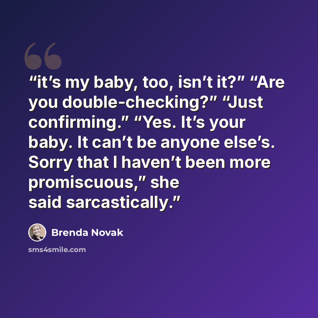“it’s my baby, too, isn’t it?” “Are you double-checking?” “Just confirming.” “Yes. It’s your baby. It can’t be anyone else’s. Sorry that I haven’t been more promiscuous,” she said sarcastically.” quote by Brenda Novak
