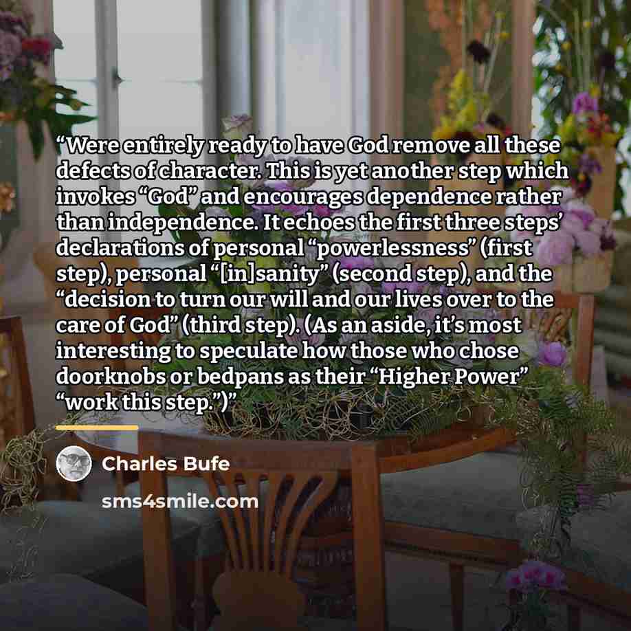 “Were entirely ready to have God remove all these defects of character. This is yet another step which invokes “God” and encourages dependence rather than independence. It echoes the first three steps’ declarations of personal “powerlessness” (first step), personal “[in]sanity” (second step), and…” quote by Charles Bufe