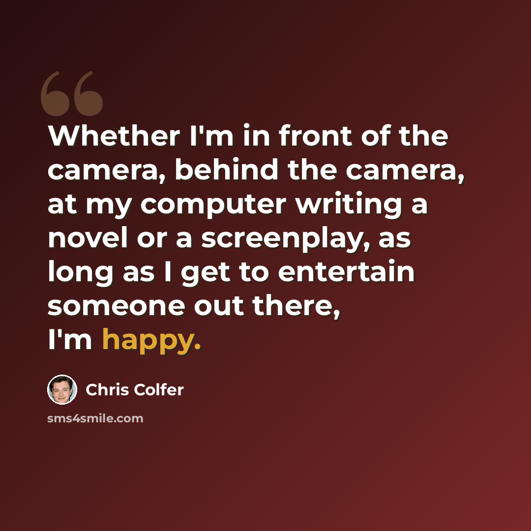“Whether I'm in front of the camera, behind the camera, at my computer writing a novel or a screenplay, as long as I get to entertain someone out there, I'm happy.” quote by Chris Colfer
