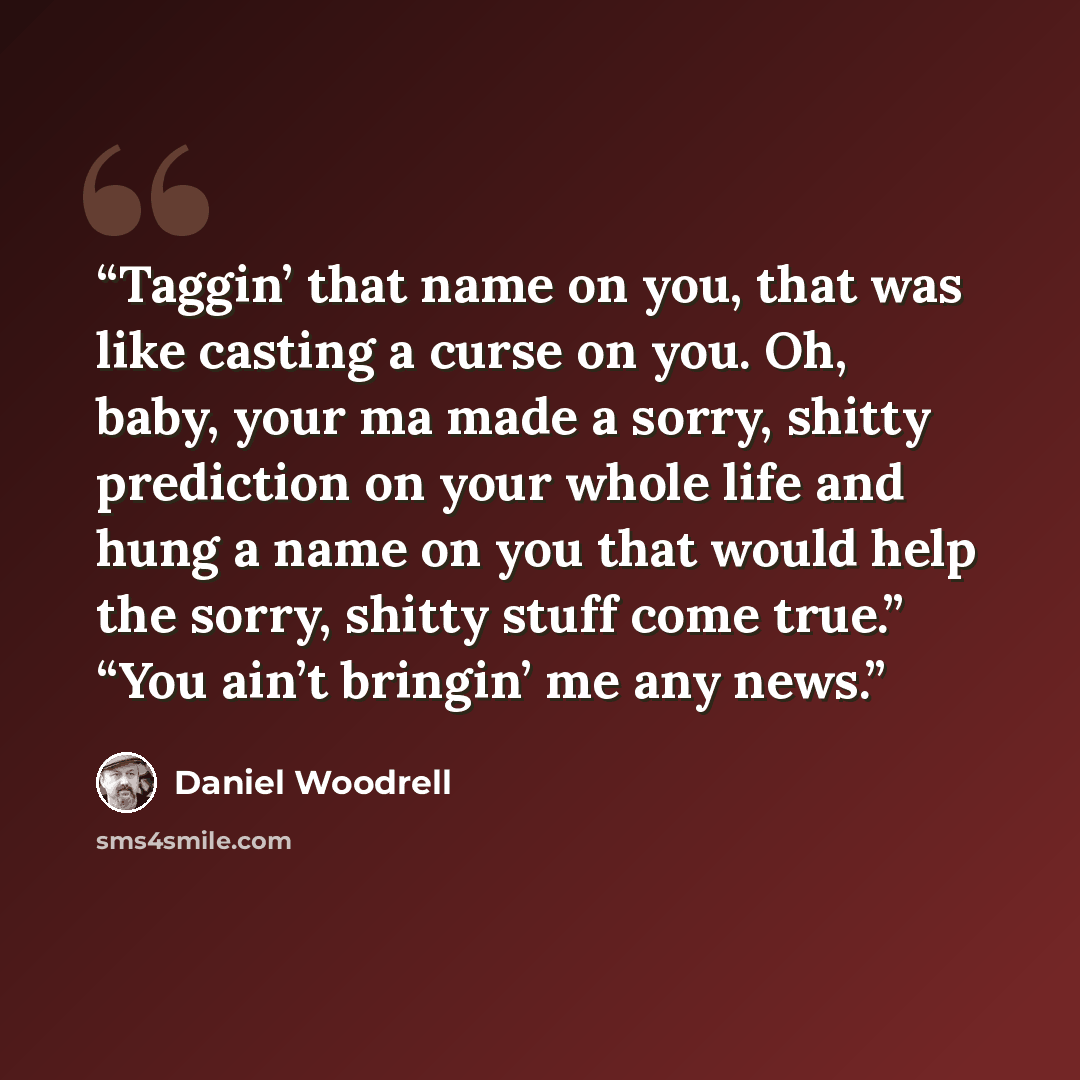 “Taggin’ that name on you, that was like casting a curse on you. Oh, baby, your ma made a sorry, shitty prediction on your whole life and hung a name on you that would help the sorry, shitty stuff come true.” “You ain’t bringin’ me any news.” quote by Daniel Woodrell