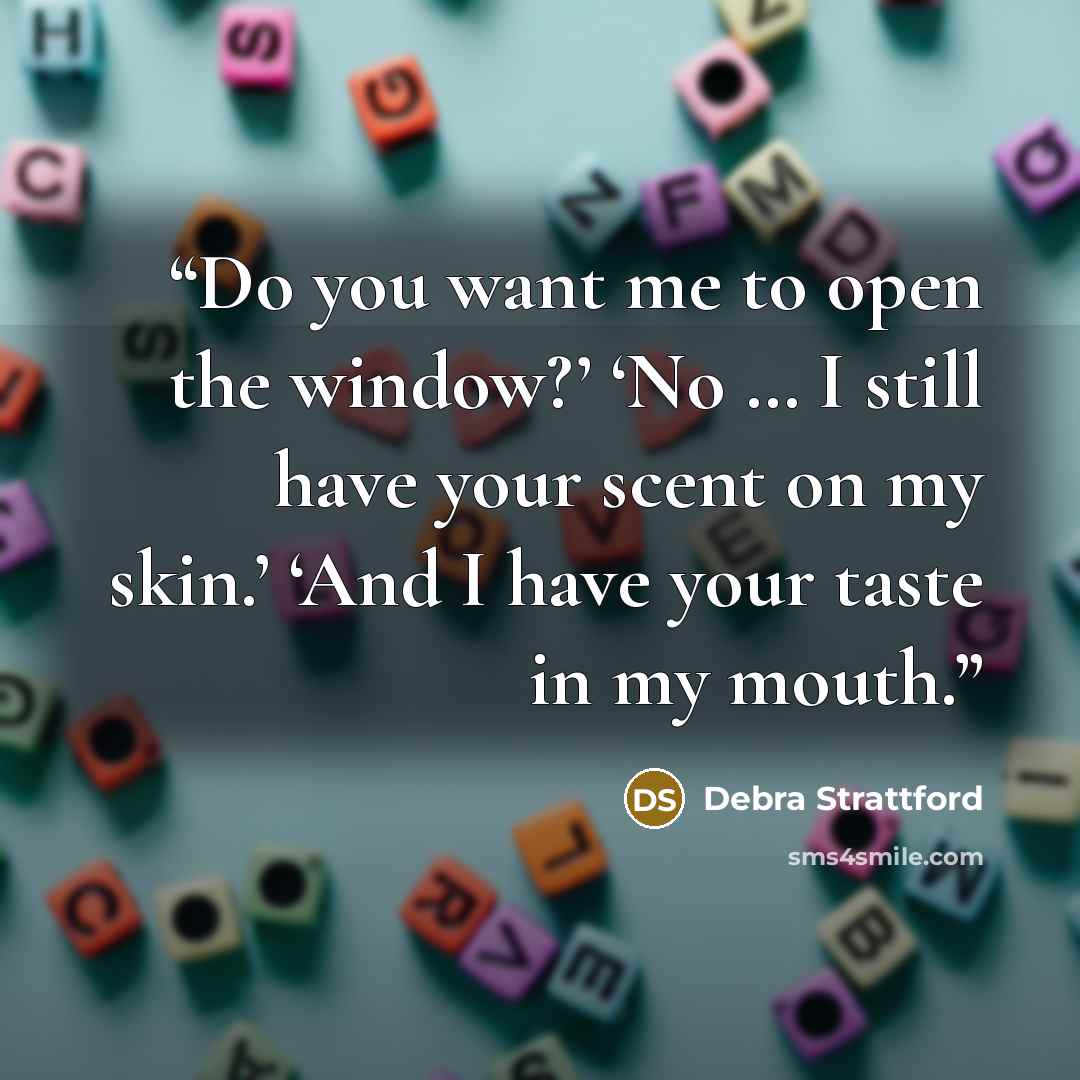 “Do you want me to open the window?’ ‘No … I still have your scent on my skin.’ ‘And I have your taste in my mouth.” quote by Debra Strattford