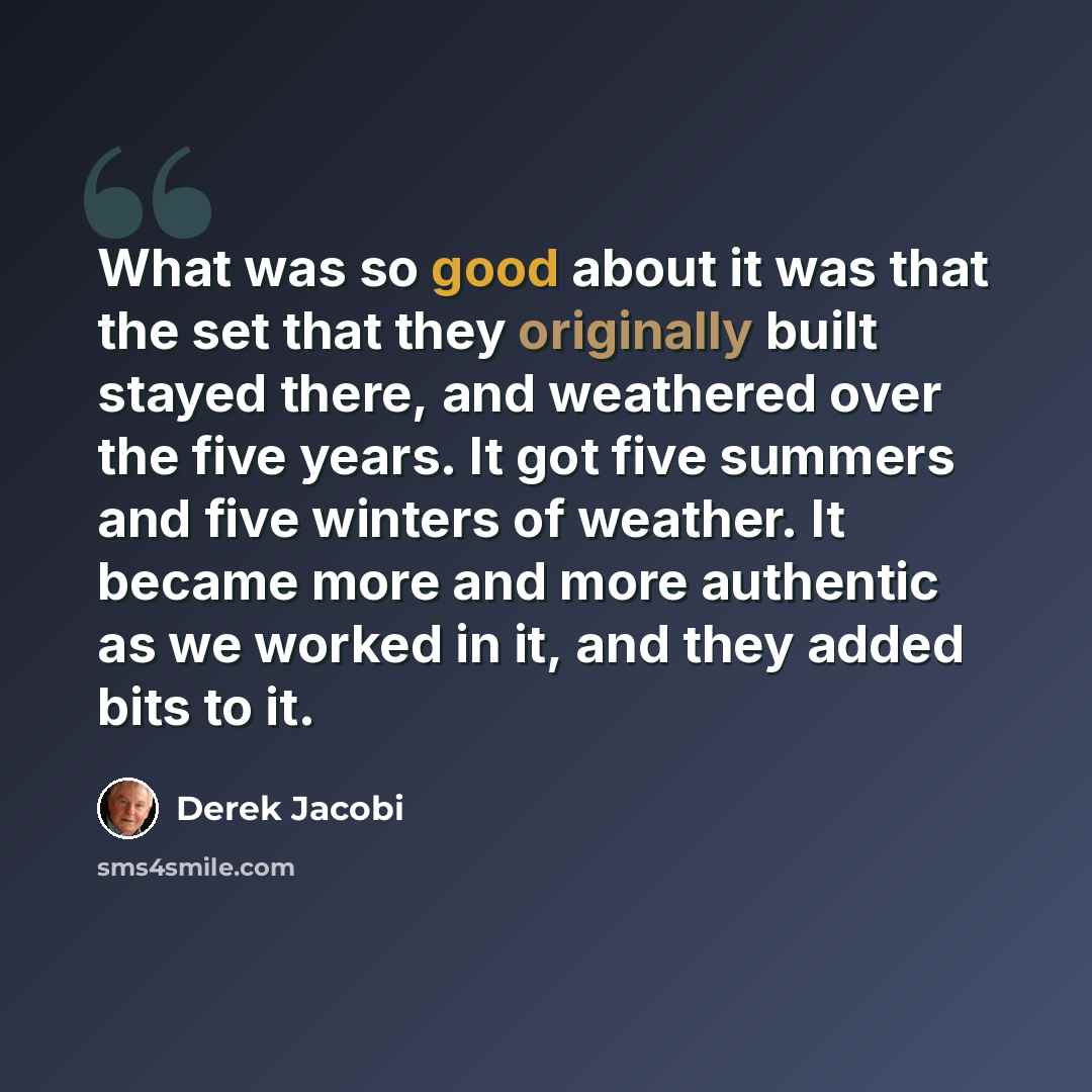 “What was so good about it was that the set that they originally built stayed there, and weathered over the five years. It got five summers and five winters of weather. It became more and more authentic as we worked in it, and they added bits to it.” quote by Derek Jacobi