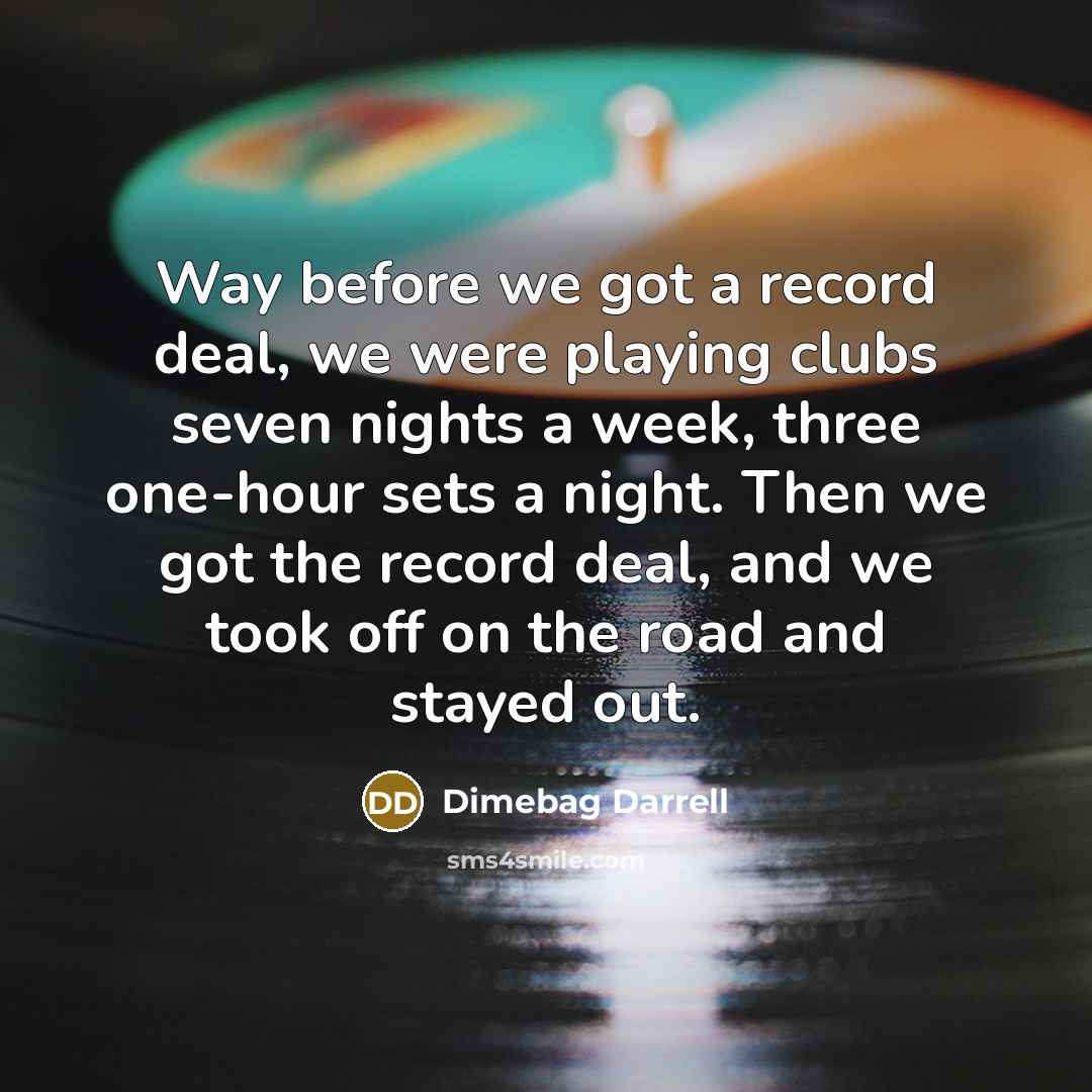 “Way before we got a record deal, we were playing clubs seven nights a week, three one-hour sets a night. Then we got the record deal, and we took off on the road and stayed out.” quote by Dimebag Darrell