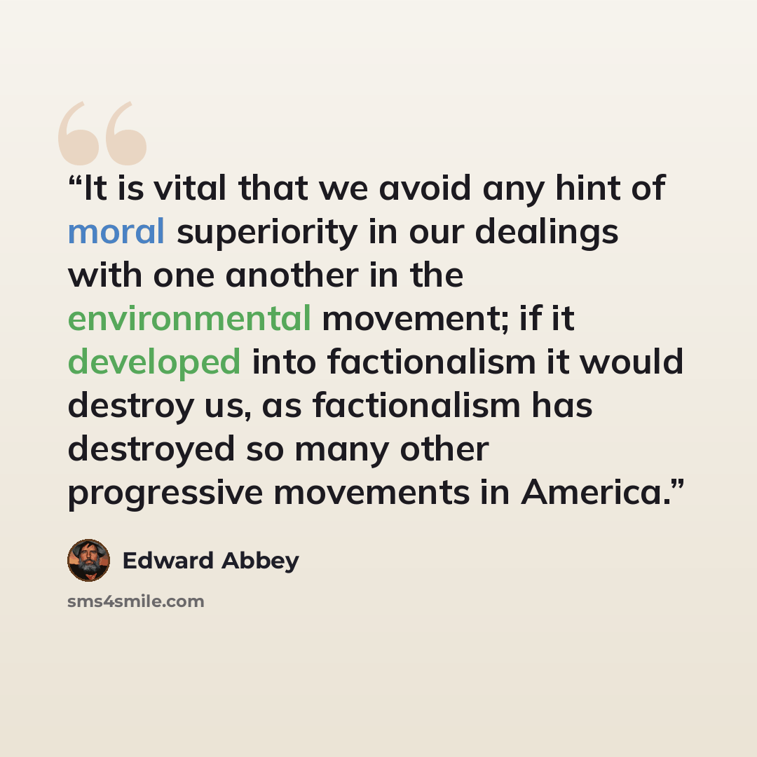 “It is vital that we avoid any hint of moral superiority in our dealings with one another in the environmental movement; if it developed into factionalism it would destroy us, as factionalism has destroyed so many other progressive movements in America.” quote by Edward Abbey