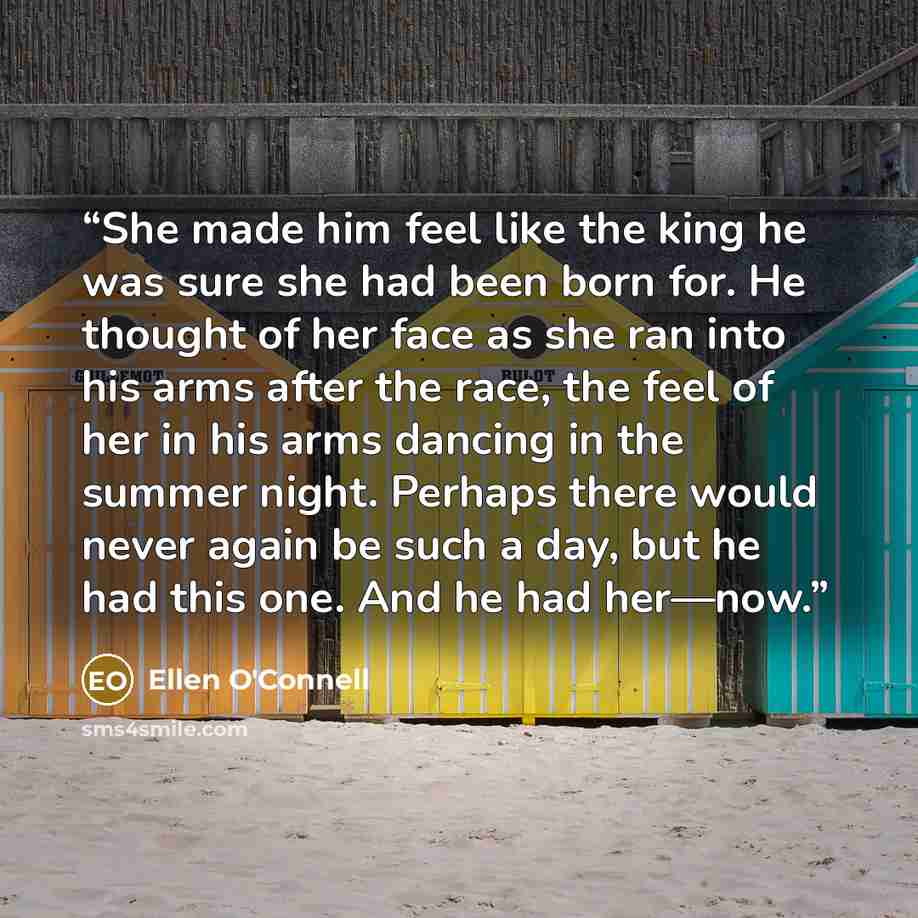 “She made him feel like the king he was sure she had been born for. He thought of her face as she ran into his arms after the race, the feel of her in his arms dancing in the summer night. Perhaps there would never again be such a day, but he had this one. And he had her—now.” quote by Ellen O'Connell