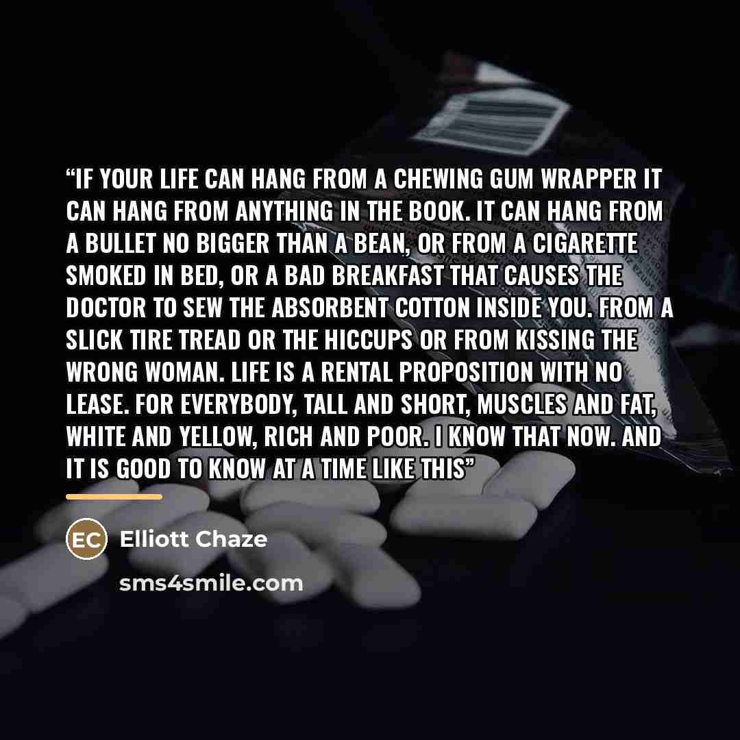 “If your life can hang from a chewing gum wrapper it can hang from anything in the book. It can hang from a bullet no bigger than a bean, or from a cigarette smoked in bed, or a bad breakfast that causes the doctor to sew the absorbent cotton inside you. From a slick tire tread or the hiccups or…” quote by Elliott Chaze