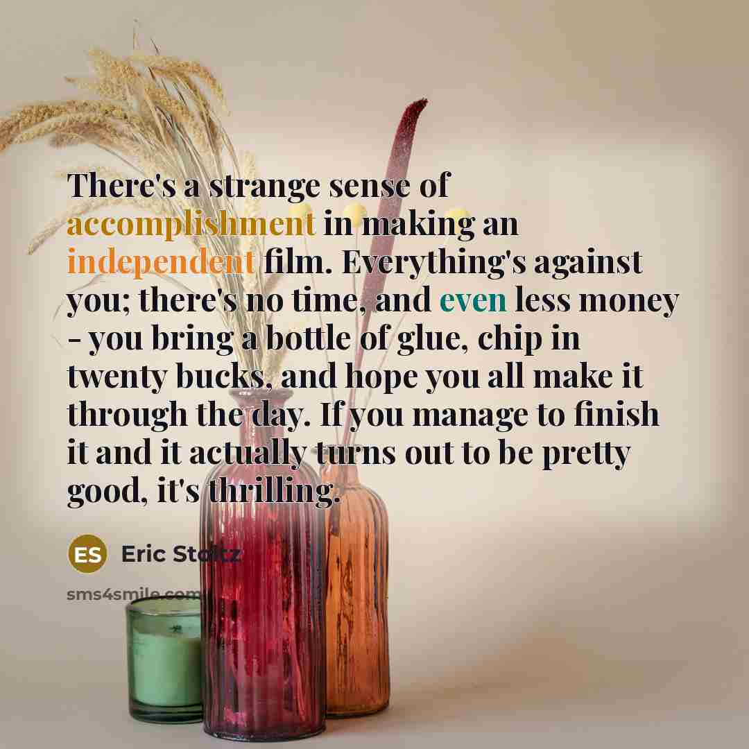 “There's a strange sense of accomplishment in making an independent film. Everything's against you; there's no time, and even less money - you bring a bottle of glue, chip in twenty bucks, and hope you all make it through the day. If you manage to finish it and it actually turns out to be pretty…” quote by Eric Stoltz