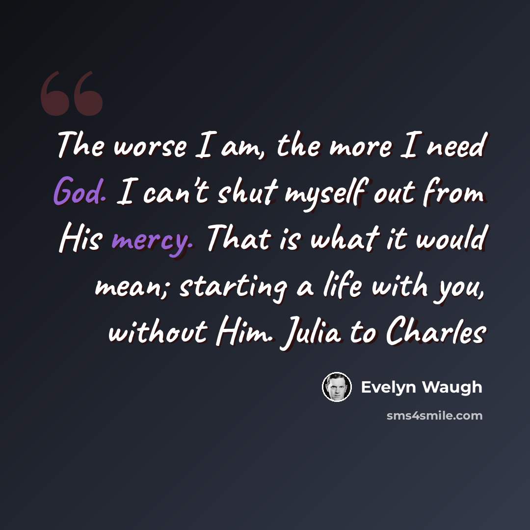 “The worse I am, the more I need God. I can't shut myself out from His mercy. That is what it would mean; starting a life with you, without Him. Julia to Charles” quote by Evelyn Waugh
