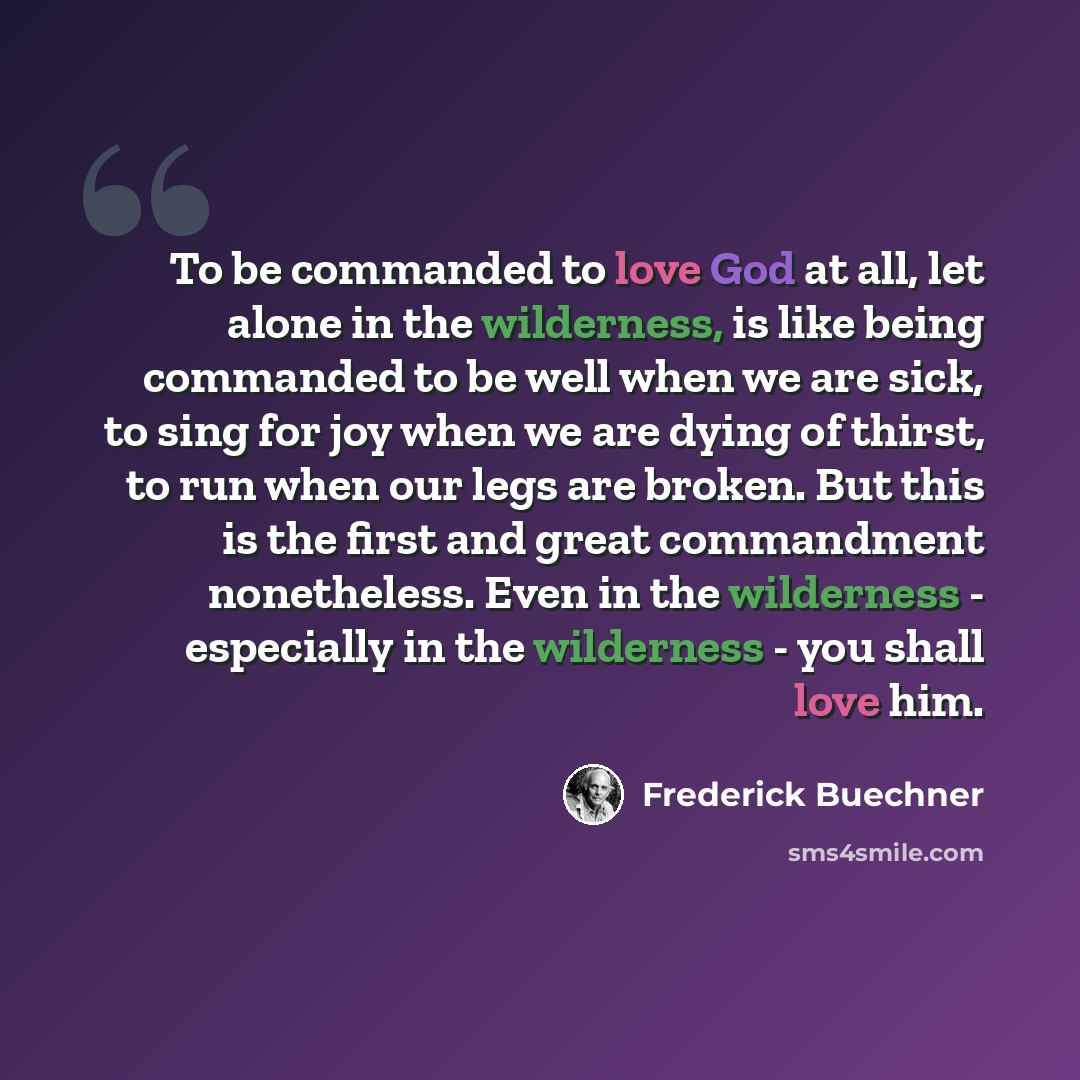 “To be commanded to love God at all, let alone in the wilderness, is like being commanded to be well when we are sick, to sing for joy when we are dying of thirst, to run when our legs are broken. But this is the first and great commandment nonetheless. Even in the wilderness - especially in the…” quote by Frederick Buechner