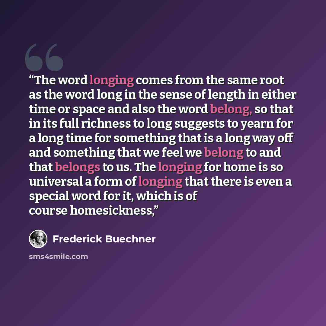 “The word longing comes from the same root as the word long in the sense of length in either time or space and also the word belong, so that in its full richness to long suggests to yearn for a long time for something that is a long way off and something that we feel we belong to and that belongs…” quote by Frederick Buechner