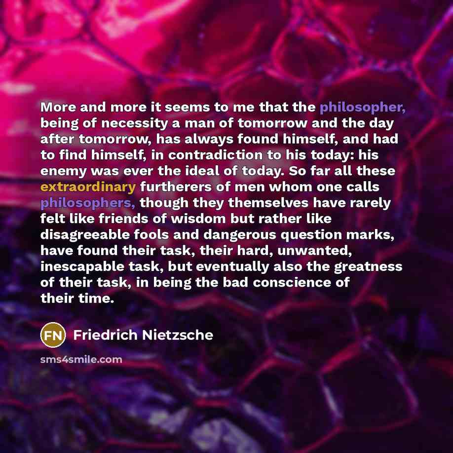 “More and more it seems to me that the philosopher, being of necessity a man of tomorrow and the day after tomorrow, has always found himself, and had to find himself, in contradiction to his today: his enemy was ever the ideal of today. So far all these extraordinary furtherers of men whom one…” quote by Friedrich Nietzsche