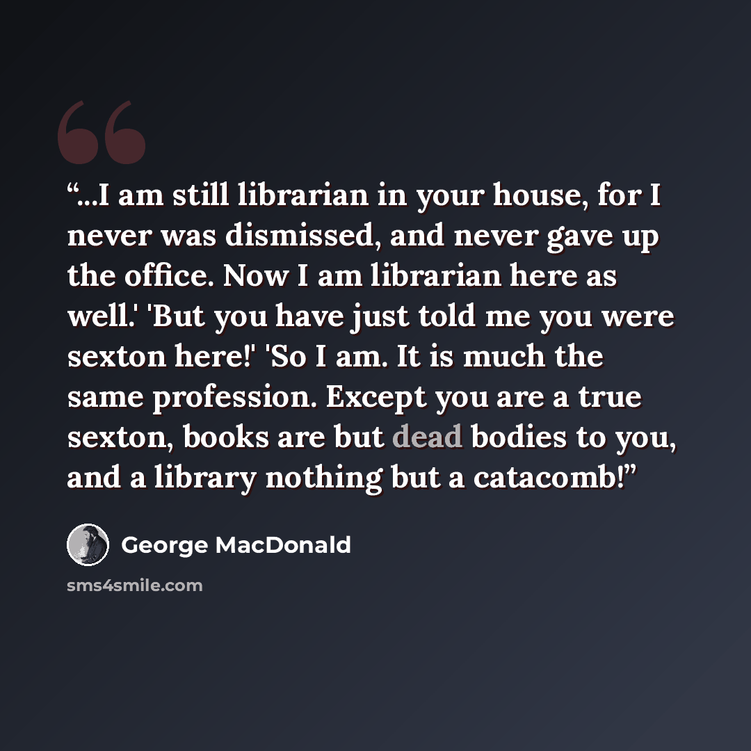 “...I am still librarian in your house, for I never was dismissed, and never gave up the office. Now I am librarian here as well.' 'But you have just told me you were sexton here!' 'So I am. It is much the same profession. Except you are a true sexton, books are but dead bodies to you, and a…” quote by George MacDonald
