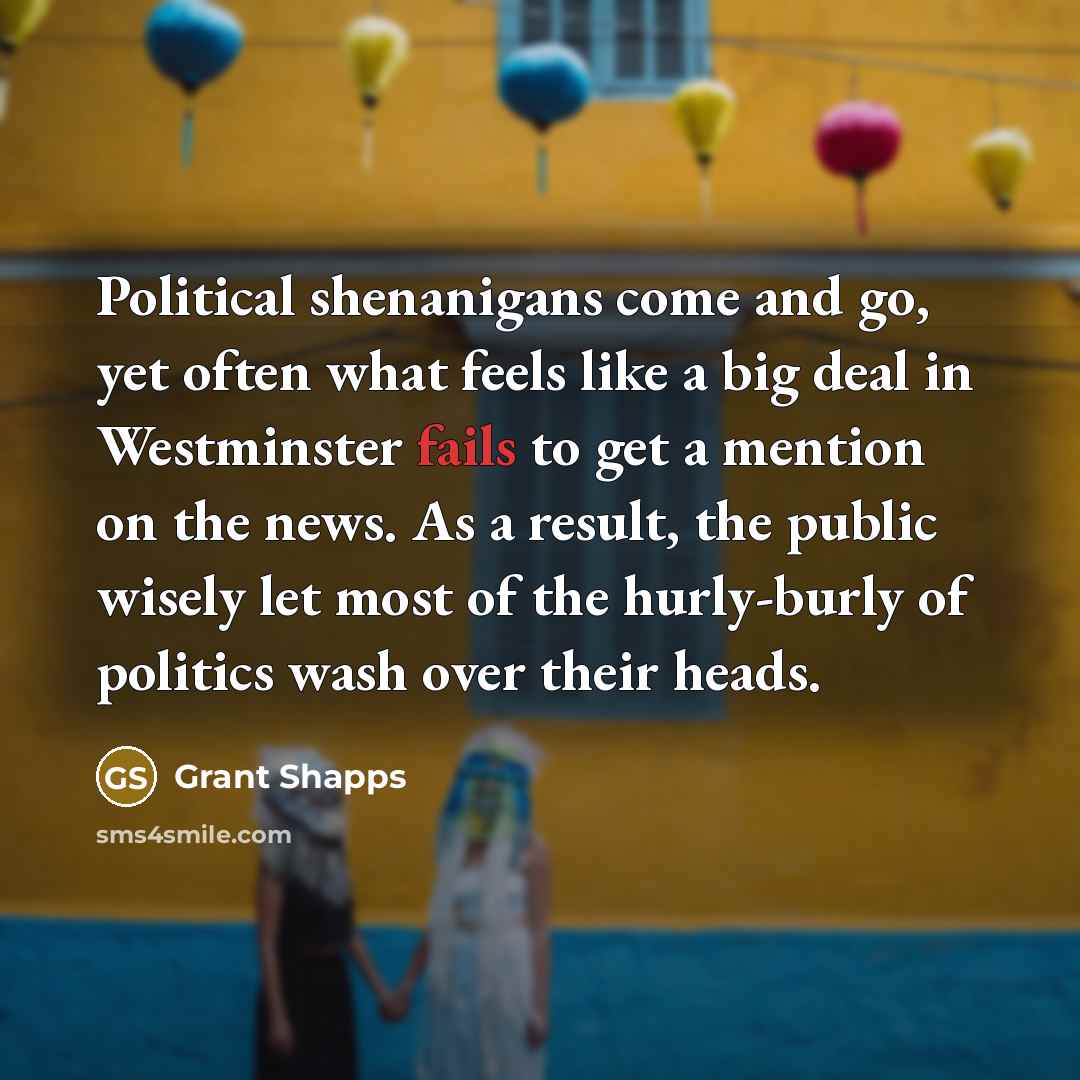 “Political shenanigans come and go, yet often what feels like a big deal in Westminster fails to get a mention on the news. As a result, the public wisely let most of the hurly-burly of politics wash over their heads.” quote by Grant Shapps