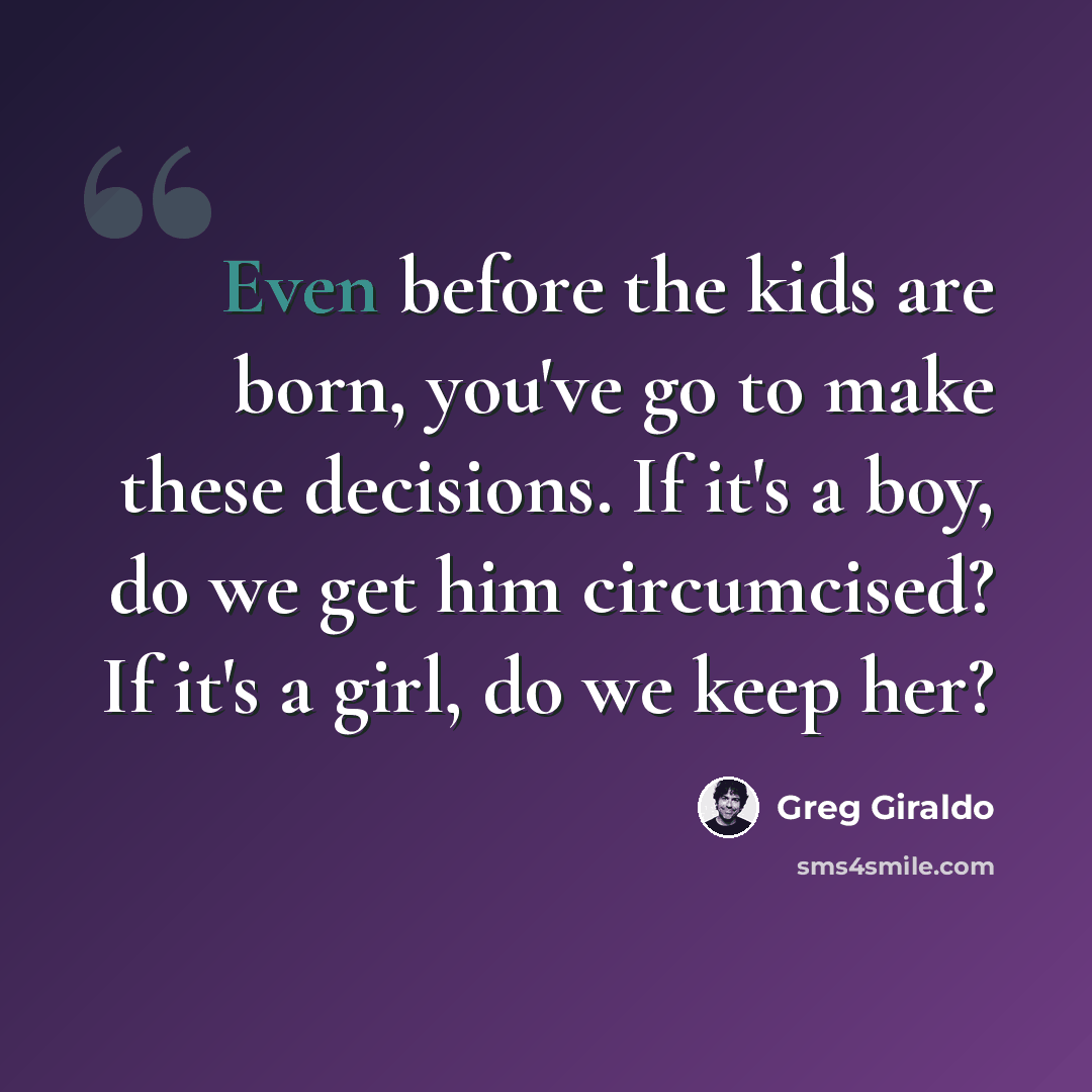 “Even before the kids are born, you've go to make these decisions. If it's a boy, do we get him circumcised? If it's a girl, do we keep her?” quote by Greg Giraldo