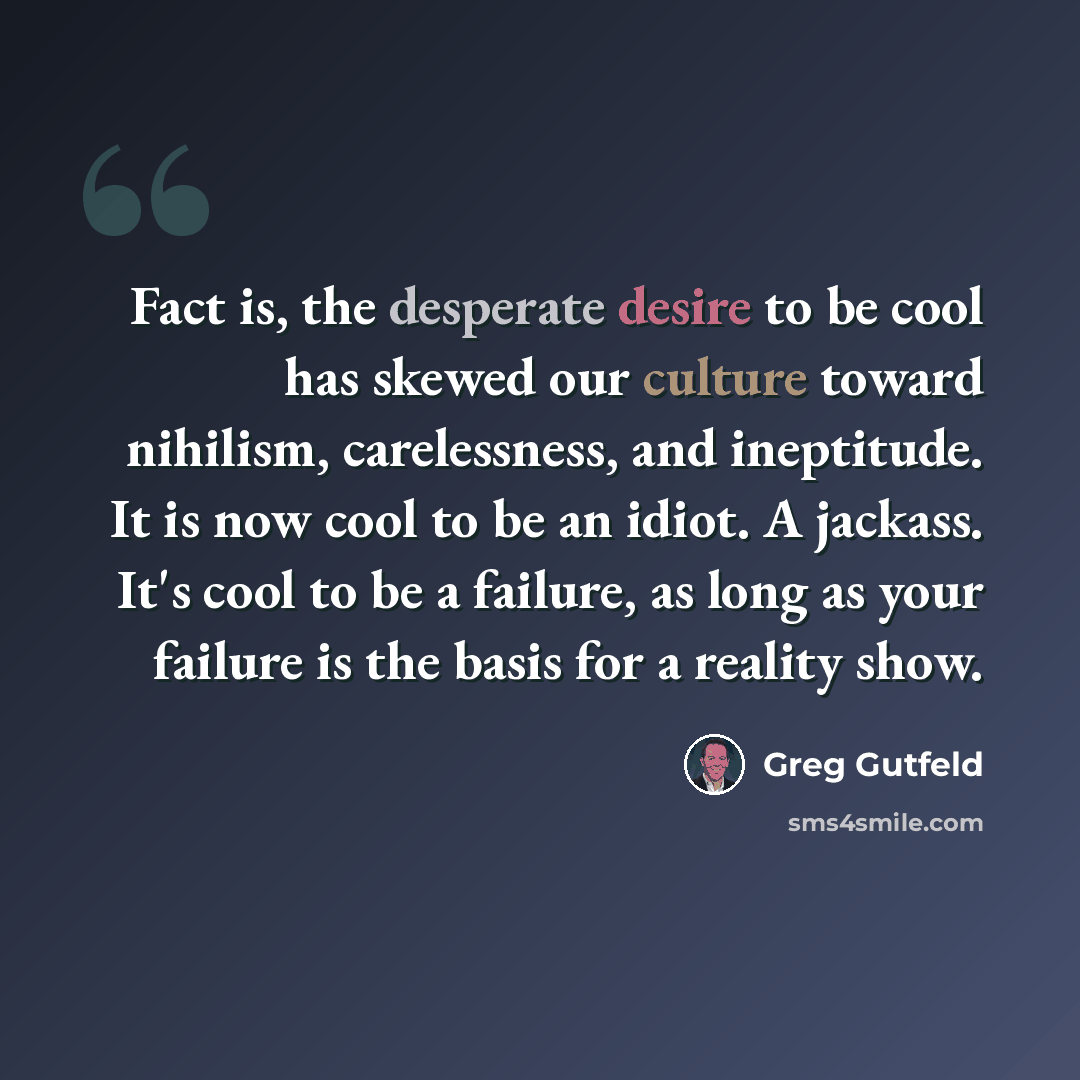 “Fact is, the desperate desire to be cool has skewed our culture toward nihilism, carelessness, and ineptitude. It is now cool to be an idiot. A jackass. It's cool to be a failure, as long as your failure is the basis for a reality show.” quote by Greg Gutfeld
