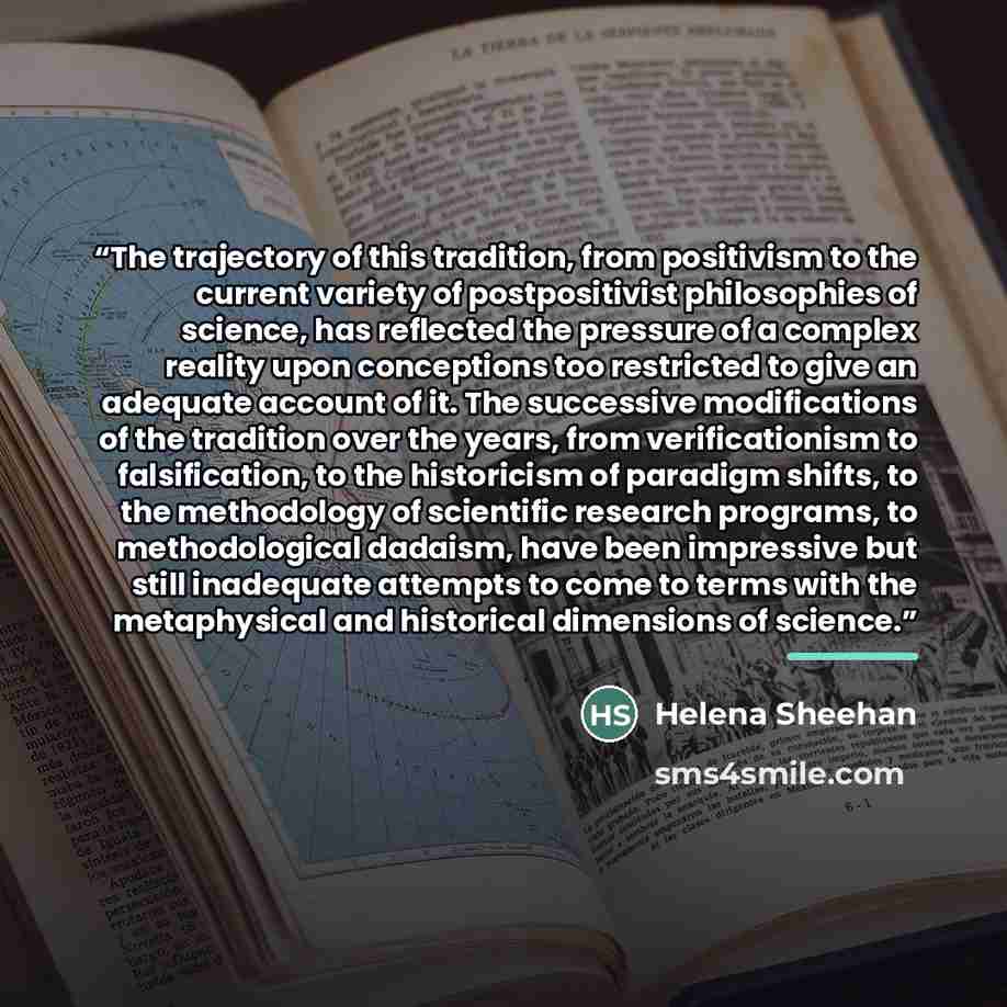 “The trajectory of this tradition, from positivism to the current variety of postpositivist philosophies of science, has reflected the pressure of a complex reality upon conceptions too restricted to give an adequate account of it. The successive modifications of the tradition over the years, from…” quote by Helena Sheehan