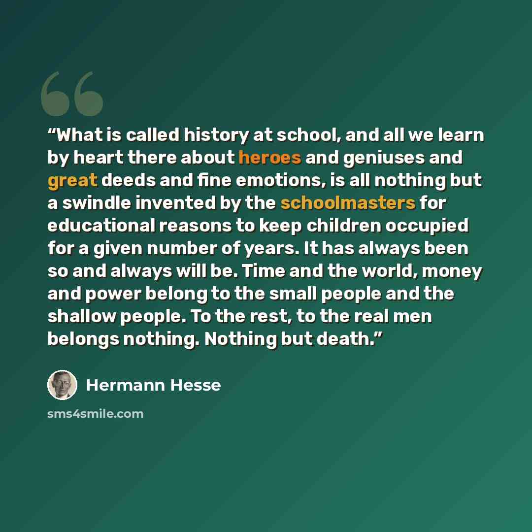 “What is called history at school, and all we learn by heart there about heroes and geniuses and great deeds and fine emotions, is all nothing but a swindle invented by the schoolmasters for educational reasons to keep children occupied for a given number of years. It has always been so and always…” quote by Hermann Hesse