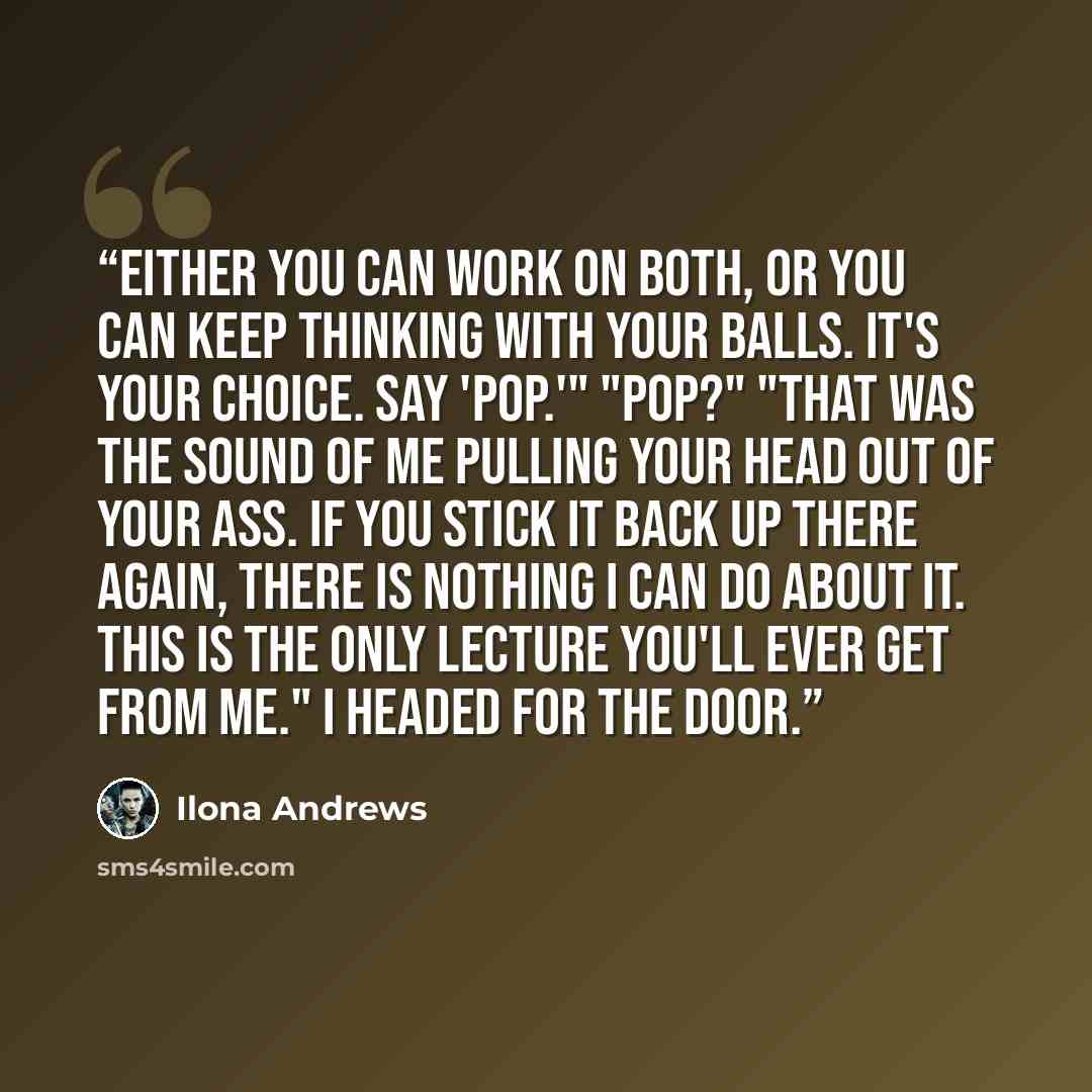“Either you can work on both, or you can keep thinking with your balls. It's your choice. Say 'pop.'" "Pop?" "That was the sound of me pulling your head out of your ass. If you stick it back up there again, there is nothing I can do about it. This is the only lecture you'll ever get from me." I…” quote by Ilona Andrews