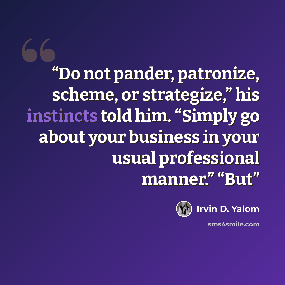 “Do not pander, patronize, scheme, or strategize,” his instincts told him. “Simply go about your business in your usual professional manner.” “But” quote by Irvin D. Yalom