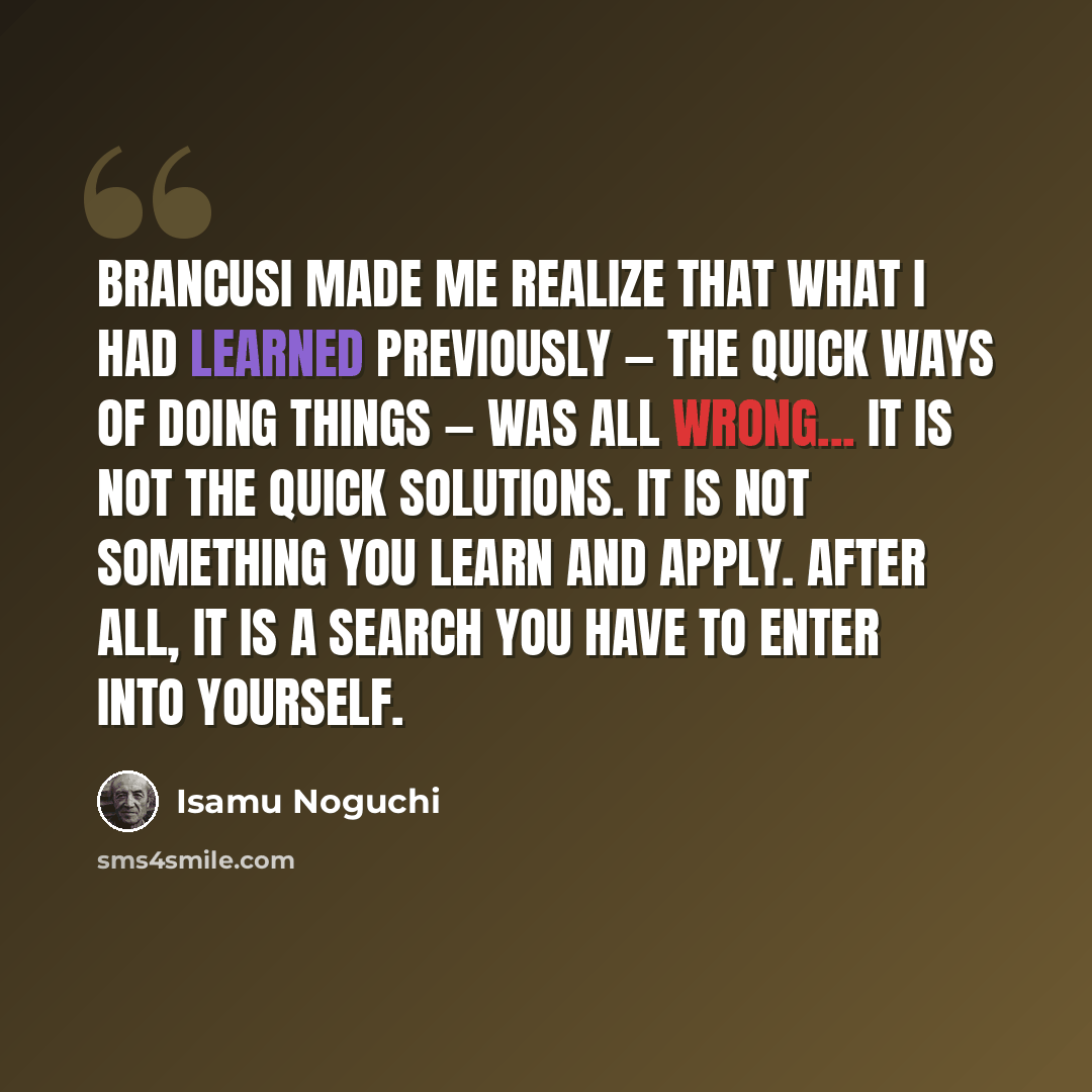 “Brancusi made me realize that what I had learned previously — the quick ways of doing things — was all wrong... It is not the quick solutions. It is not something you learn and apply. After all, it is a search you have to enter into yourself.” quote by Isamu Noguchi