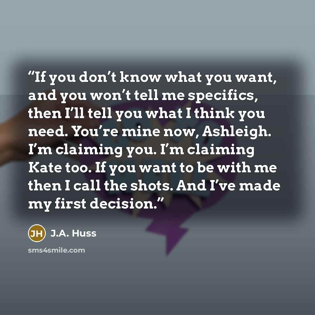 “If you don’t know what you want, and you won’t tell me specifics, then I’ll tell you what I think you need. You’re mine now, Ashleigh. I’m claiming you. I’m claiming Kate too. If you want to be with me then I call the shots. And I’ve made my first decision.” quote by J.A. Huss