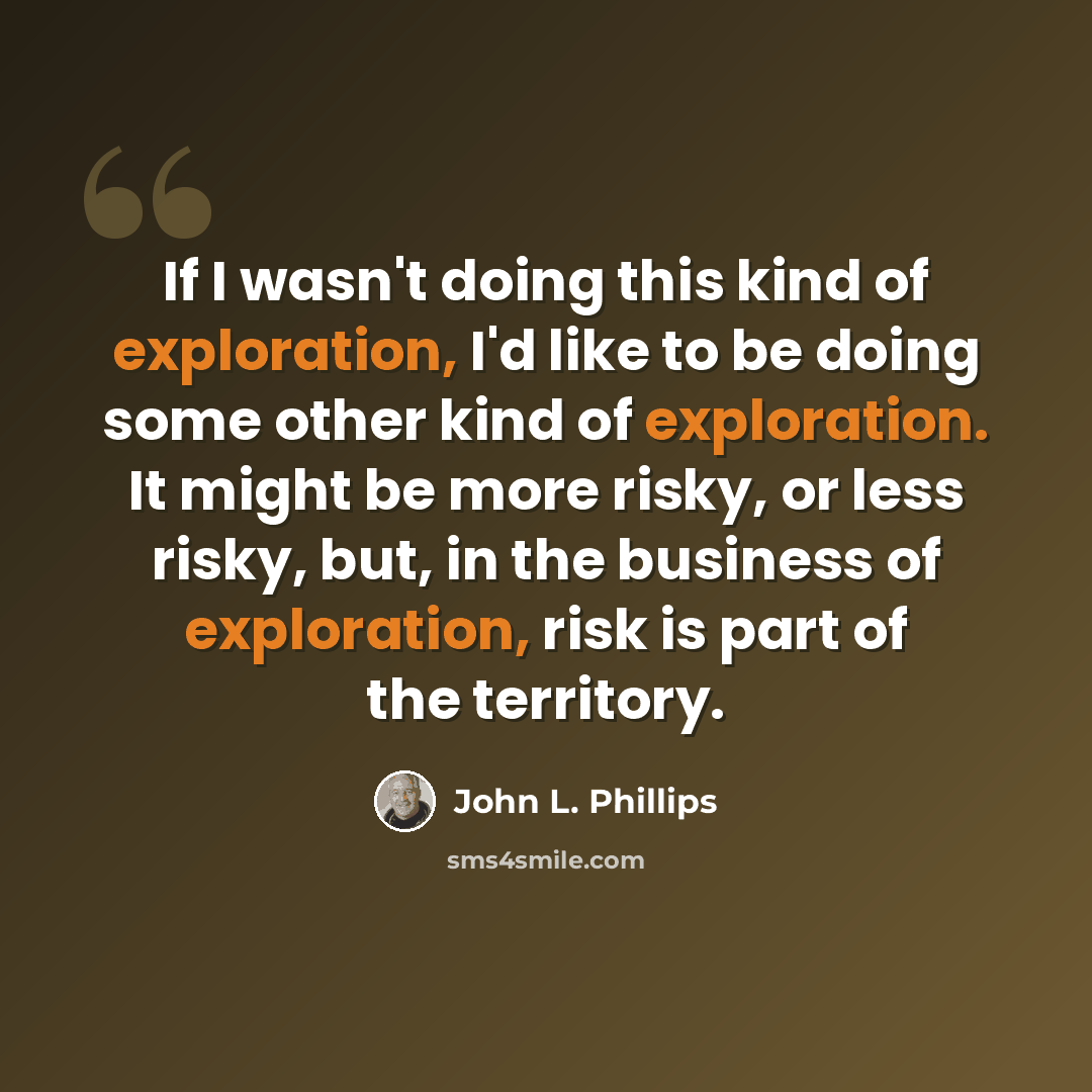 “If I wasn't doing this kind of exploration, I'd like to be doing some other kind of exploration. It might be more risky, or less risky, but, in the business of exploration, risk is part of the territory.” quote by John L. Phillips