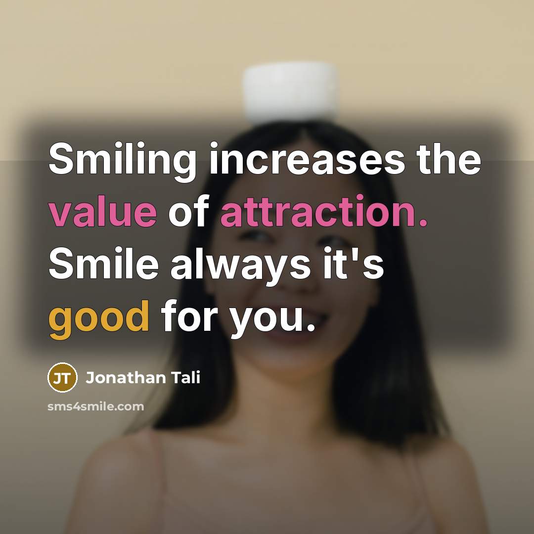 “Smiling increases the value of attraction. Smile always it's good for you.” quote by Jonathan Tali