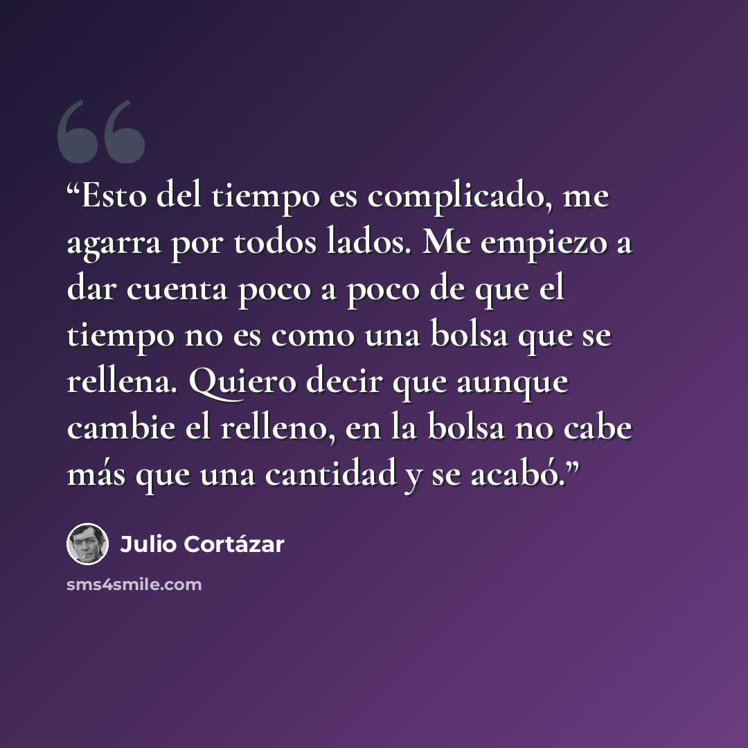 “Esto del tiempo es complicado, me agarra por todos lados. Me empiezo a dar cuenta poco a poco de que el tiempo no es como una bolsa que se rellena. Quiero decir que aunque cambie el relleno, en la bolsa no cabe más que una cantidad y se acabó.” quote by Julio Cortázar