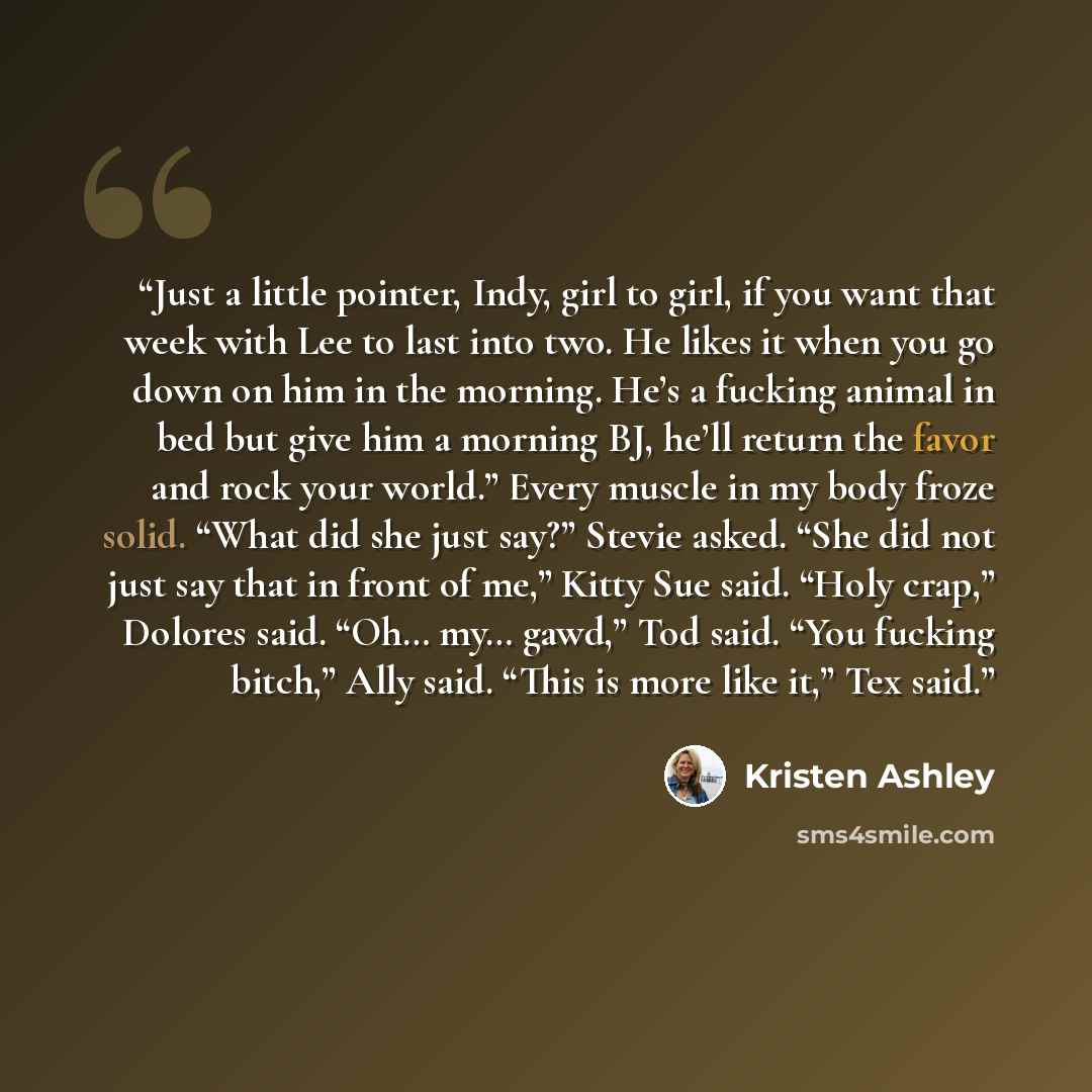 “Just a little pointer, Indy, girl to girl, if you want that week with Lee to last into two. He likes it when you go down on him in the morning. He’s a fucking animal in bed but give him a morning BJ, he’ll return the favor and rock your world.” Every muscle in my body froze solid. “What did she…” quote by Kristen Ashley