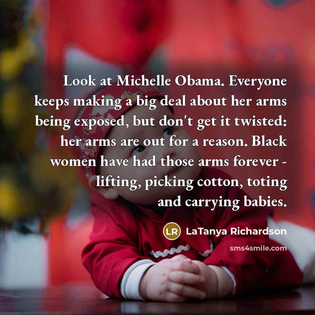 “Look at Michelle Obama. Everyone keeps making a big deal about her arms being exposed, but don't get it twisted: her arms are out for a reason. Black women have had those arms forever - lifting, picking cotton, toting and carrying babies.” quote by LaTanya Richardson
