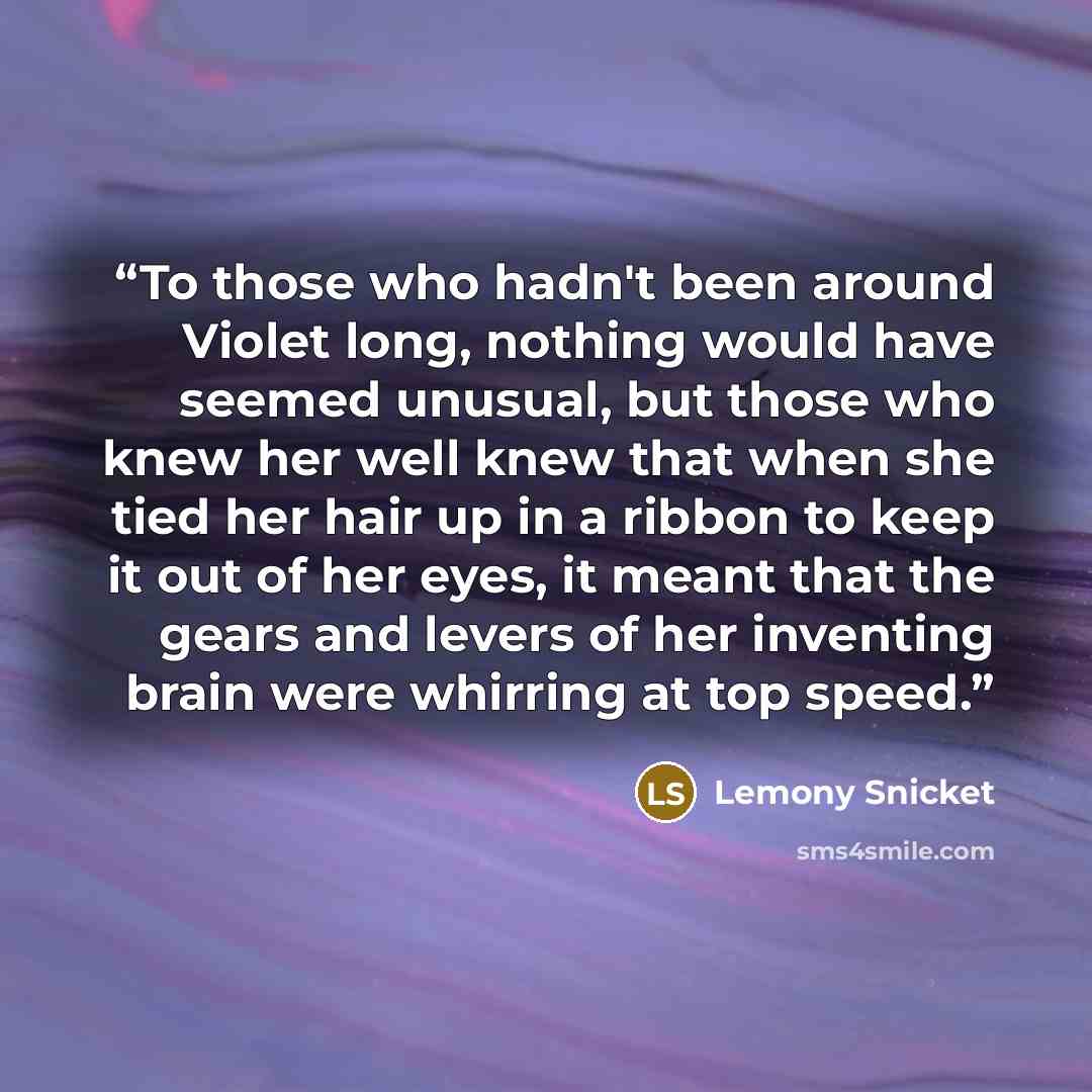 “To those who hadn't been around Violet long, nothing would have seemed unusual, but those who knew her well knew that when she tied her hair up in a ribbon to keep it out of her eyes, it meant that the gears and levers of her inventing brain were whirring at top speed.” quote by Lemony Snicket
