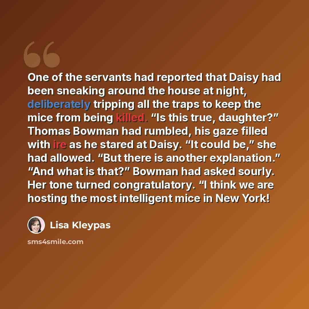 “One of the servants had reported that Daisy had been sneaking around the house at night, deliberately tripping all the traps to keep the mice from being killed. “Is this true, daughter?” Thomas Bowman had rumbled, his gaze filled with ire as he stared at Daisy. “It could be,” she had allowed. “But…” quote by Lisa Kleypas
